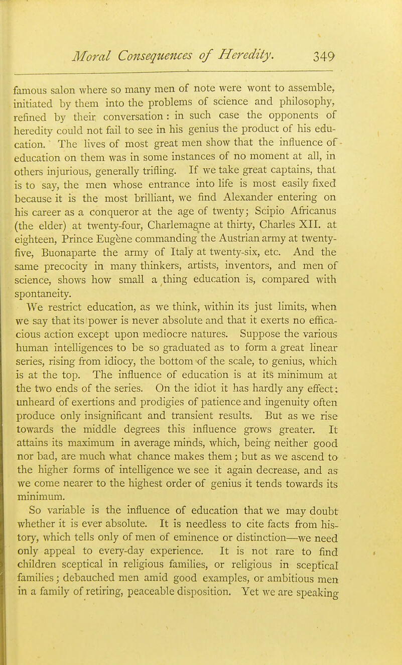 famous salon where so many men of note were wont to assemble, initiated by them into the problems of science and philosophy, refined by their conversation : in such case the opponents of heredity could not fail to see in his genius the product of his edu- cation. The lives of most great men show that the influence of- education on them was in some instances of no moment at all, in others injurious, generally trifling. If we take great captains, thai is to say, the men whose entrance into life is most easily fixed because it is the most brilliant, we find Alexander entering on his career as a conqueror at the age of twenty; Scipio Africanus (the elder) at tAventy-four, Charlemagne at thirty, Charles XII. at eighteen. Prince Eugene commanding the Austrian army at twenty- five, Buonaparte the army of Italy at twenty-six, etc. And the same precocity in many thinkers, artists, inventors, and men of science, shows how small a thing education is, compared with spontaneity. We restrict education, as we think, within its just limits, when we say that its power is never absolute and that it exerts no effica- cious action except upon mediocre natures. Suppose the various human intelligences to be so graduated as to form a great linear series, rising from idiocy, the bottom of the scale, to genius, which is at the top. The influence of education is at its minimum at the two ends of the series. On the idiot it has hardly any effect; unheard of exertions and prodigies of patience and ingenuity often produce only insignificant and transient results. But as we rise towards the middle degrees this influence grows greater. It attains its maximum in average minds, Avliich, being neither good nor bad, are much what chance makes them; but as we ascend to the higher forms of intelligence we see it again decrease, and as we come nearer to the highest order of genius it tends towards its minimum. So variable is the influence of education that we may doubt whether it is ever absolute. It is needless to cite facts from his- tory, which tells only of men of eminence or distinction—^we need only appeal to every-day experience. It is not rare to find children sceptical in religious families, or religious in sceptical families; debauched men amid good examples, or ambitious men in a family of retiring, peaceable disposition. Yet we are speaking