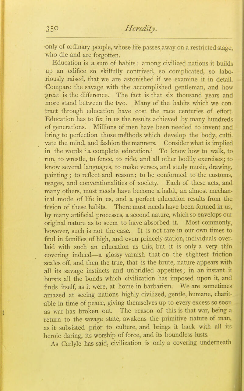 only of ordinary people, whose life passes away on a restricted stage, who die and are forgotten. Education is a sum of habits : among civilized nations it builds up an edifice so skilfully contrived, so complicated, so labo- riously raised, that we are astonished if we examine it in detail. Compare the savage with the accomplished gentleman, and how great is the difference. The fact is that six thousand years and more stand between the two. Many of the habits which we con- tract through education have cost the race centuries of effort. Education has to fix in us the results achieved by many hundreds of generations. Millions of men have been needed to invent and bring to perfection those methods which develop the body, culti- vate the mind, and fashion the manners. Consider what is implied in the words ' a complete education.' To know how to walk, to run, to wrestle, to fence, to ride, and all other bodily exercises; to know several languages, to make verses, and study music, drawing, painting ; to reflect and reason; to be conformed to the customs, usages, and conventionalities of society. Each of these acts, and many others, must needs have become a.habit, an almost mechan- ical mode of life in us, and a perfect education results from the fusion of these habits. There must needs have been formed in us, by many artificial processes, a second nature, which so envelops our original nature as to seem to have absorbed it. Most commonly, however, such is not the case. It is not rare in our o\mi times to find in families of high, and even princely station, individuals over- laid with such an education as this, but it is only a very thin covering indeed—a glossy varnish that on the slightest friction scales off, and then the true, that is the brute, nature appears with all its savage instincts and unbridled appetites; in an instant it bursts all the bonds which civilization has imposed upon it, and finds itself, as it were, at home in barbarism. We are sometimes amazed at seeing nations highly civilized, gentle, humane, charit- able in time of peace, giving themselves up to every excess so soon as war has broken out. The reason of this is that war, being a return to the savage state, awakens the primitive nature of man, as it subsisted prior to culture, and brings it back with all its heroic daring, its worship of force, and its boundless lusts. As Carlyle has said, civilization is only a covering underneath