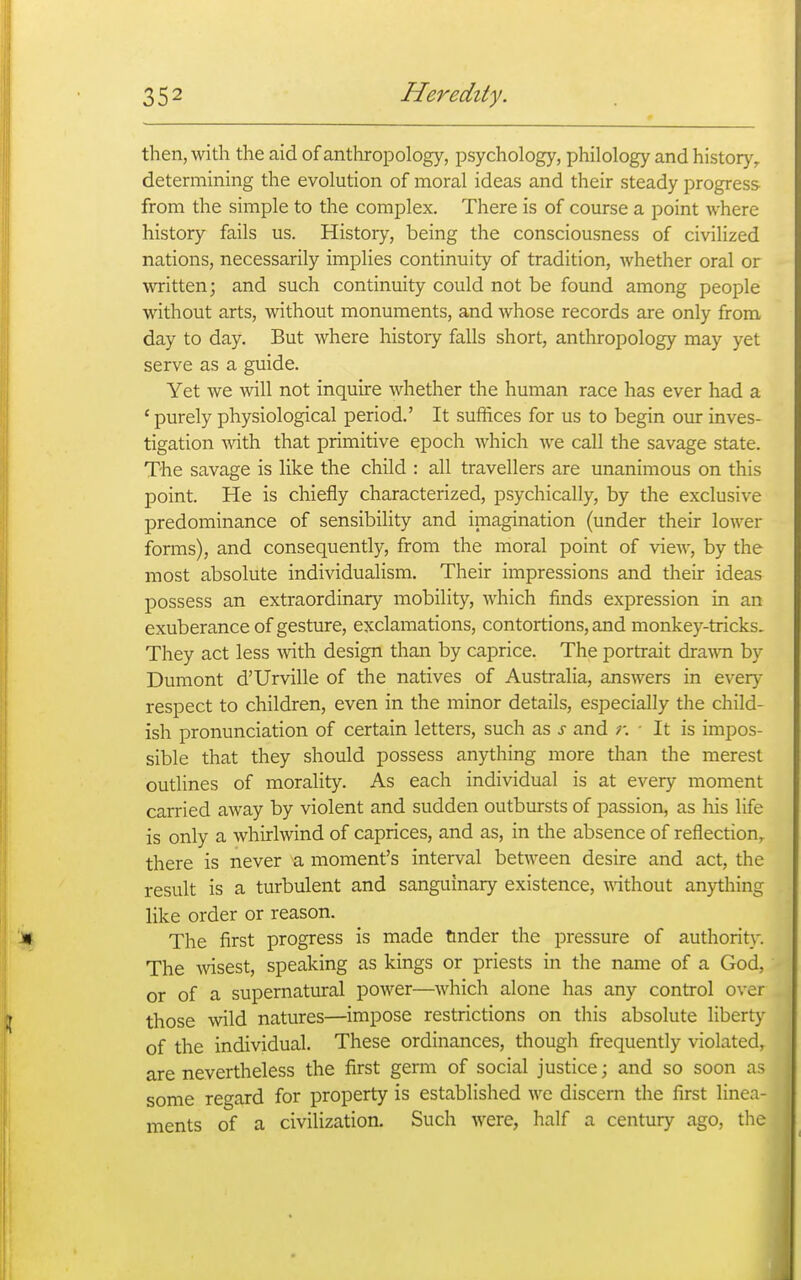 then, with the aid of anthropology, psychology, philology and history, determining the evolution of moral ideas and their steady progress from the simple to the complex. There is of course a point where history fails us. History, being the consciousness of civilized nations, necessarily implies continuity of tradition, whether oral or ^vritten; and such continuity could not be found among people without arts, without monuments, and whose records are only from day to day. But where history falls short, anthropology may yet serve as a guide. Yet we will not inquire whether the human race has ever had a ' purely physiological period.' It suffices for us to begin our inves- tigation \vith that primitive epoch which we call the savage state. The savage is like the child : all travellers are unanimous on this point. He is chiefly characterized, psychically, by the exclusive predominance of sensibility and imagination (under their lower forms), and consequently, from the moral point of view, by the most absolute individualism. Their impressions and their ideas possess an extraordinary mobility, which finds expression in an exuberance of gesture, exclamations, contortions, and monkey-tricks. They act less mth design than by caprice. The portrait dra^vn by Dumont d'Urville of the natives of Australia, answers in every respect to children, even in the minor details, especially the child- ish pronunciation of certain letters, such as s and i: ■ It is impos- sible that they should possess anything more than the merest outlines of morality. As each individual is at every moment carried away by violent and sudden outbursts of passion, as his life is only a whirlwind of caprices, and as, in the absence of reflection, there is never a moment's interval between desire and act, the result is a turbulent and sanguinary existence, ^^^thout anything like order or reason. The first progress is made tinder the pressure of authority. The wsest, speaking as kings or priests in the name of a God, or of a supernatural power—which alone has any control over those wild natures—impose restrictions on this absolute liberty of the individual. These ordinances, though frequently violated, are nevertheless the first germ of social justice; and so soon as some regard for property is established we discern the first linea- ments of a civilization. Such were, half a century ago, the