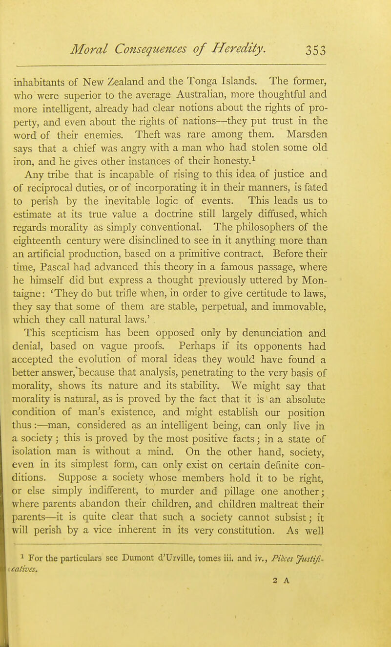 inhabitants of New Zealand and the Tonga Islands. The former, j who were superior to the average Australian, more thoughtful and ! more intelligent, already had clear notions about the rights of pro- i perty, and even about the rights of nations—they put trust in the | word of their enemies. Theft was rare among them. Marsden says that a chief was angry Avith a man who had stolen some old iron, and he gives other instances of their honesty.^ j Any tribe that is incapable of rising to this idea of justice and { of reciprocal duties, or of incorporating it in their manners, is fated f to perish by the inevitable logic of events. This leads us to j estimate at its true value a doctrine still largely diffused, which ; regards morality as simply conventional. The philosophers of the ' eighteenth century were disinclined to see in it anything more than \ an artificial production, based on a primitive contract. Before their i time, Pascal had advanced this theory in a famous passage, where ! he himself did but express a thought previously uttered by Mon- taigne: 'They do but trifle when, in order to give certitude to laws, ( they say that some of them are stable, perpetual, and immovable, ' which they call natural laws.' ! This scepticism has been opposed only by denunciation and \ denial, based on vague proofs. Perhaps if its opponents had •■! accepted the evolution of moral ideas they would have found a | better answer,'because that analysis, penetrating to the very basis of morality, shows its nature and its stability. We might say that morality is natural, as is proved by the fact that it is an absolute condition of man's existence, and might establish our position thus:—man, considered as an intelligent being, can only live in a society ; this is proved by the most positive facts; in a state of isolation man is without a mind. On the other hand, society, even in its simplest form, can only exist on certain definite con- j ditions. Suppose a society whose members hold it to be right, or else simply indifferent, to murder and pillage one another; where parents abandon their children, and children maltreat their j parents—it is quite clear that such a society cannot subsist; it will perish by a vice inherent in its very constitution. As well I 1 For the particulars see Dumont d'Urville, tomes iii. and iv., Pikes Jusiifi- i catives. 2 A 1 (