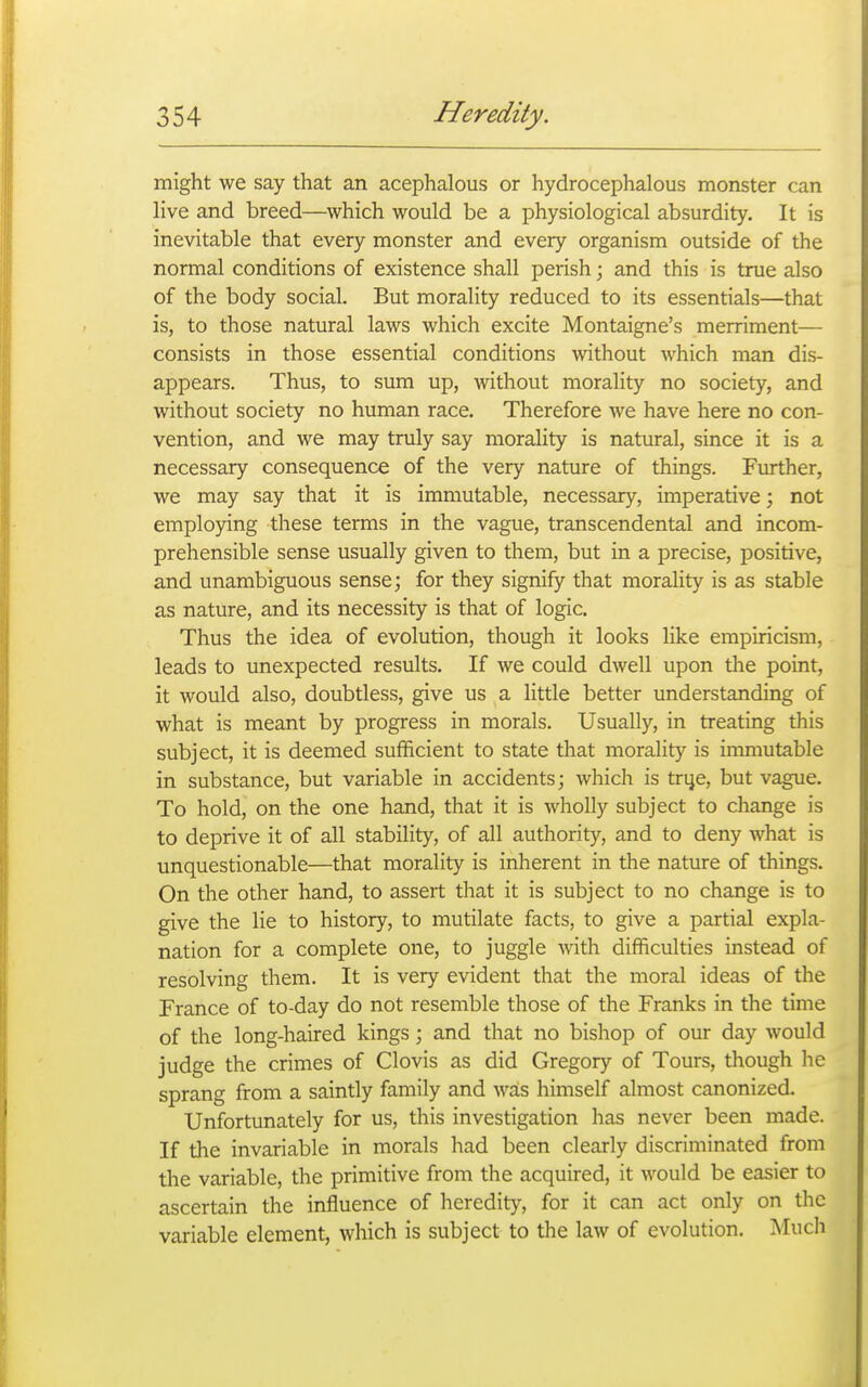 might we say that an acephalous or hydrocephalous monster can live and breed—which would be a physiological absurdity. It is inevitable that every monster and every organism outside of the normal conditions of existence shall perish; and this is true also of the body social. But morality reduced to its essentials—that is, to those natural laws which excite Montaigne's merriment— consists in those essential conditions without which man dis- appears. Thus, to sum up, without morality no society, and without society no human race. Therefore we have here no con- vention, and we may truly say morality is natural, since it is a necessary consequence of the very nature of things. Further, we may say that it is immutable, necessary, imperative; not employing these terms in the vague, transcendental and incom- prehensible sense usually given to them, but in a precise, positive, and unambiguous sense; for they signify that morality is as stable as nature, and its necessity is that of logic. Thus the idea of evolution, though it looks like empiricism, leads to unexpected results. If we could dwell upon the point, it would also, doubtless, give us a little better understanding of what is meant by progress in morals. Usually, in treating this subject, it is deemed sufficient to state that morality is immutable in substance, but variable in accidents; which is trye, but vague. To hold, on the one hand, that it is wholly subject to change is to deprive it of all stability, of all authority, and to deny what is unquestionable—that morality is inherent in the nature of things. On the other hand, to assert that it is subject to no change is to give the lie to history, to mutilate facts, to give a partial expla- nation for a complete one, to juggle with difficulties instead of resolving them. It is very evident that the moral ideas of the France of to-day do not resemble those of the Franks in the time of the long-haired kings; and that no bishop of our day would judge the crimes of Clovis as did Gregory of Tours, though he sprang from a saintly family and was himself almost canonized. Unfortunately for us, this investigation has never been made. If the invariable in morals had been clearly discriminated from the variable, the primitive from the acquired, it would be easier to ascertain the influence of heredity, for it can act only on the variable element, which is subject to the law of evolution. Much