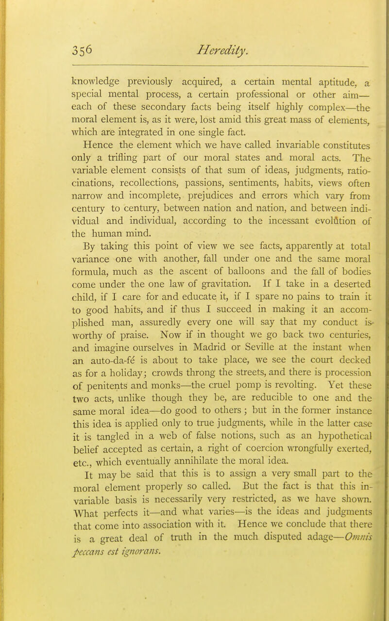 knowledge previously acquired, a certain mental aptitude, a special mental process, a certain professional or other aim— each of these secondary facts being itself highly complex—the moral element is, as it were, lost amid this great mass of elements, which are integrated in one single fact. Hence the element which we have called invariable constitutes only a trifling part of our moral states and moral acts. The variable element consists of that sum of ideas, judgments, ratio- cinations, recollections, passions, sentiments, habits, views often narrow and incomplete, prejudices and errors which vary from century to century, between nation and nation, and between indi- vidual and individual, according to the incessant evoMtion of the human mind. By taking this point of view we see facts, apparently at total variance one with another, fall under one and the same moral formula, much as the ascent of balloons and the fall of bodies come under the one law of gravitation. If I take in a deserted child, if I care for and educate it, if I spare no pains to train it to good habits, and if thus I succeed in making it an accom- plished man, assuredly every one will say that my conduct is- worthy of praise. Now if in thought we go back two centuries, and imagine ourselves in Madrid or Seville at the instant when an auto-da-fd is about to take place, we see the court decked as for a hoUday; crowds throng the streets, and there is procession of penitents and monks—the cruel pomp is revolting. Yet these two acts, unlike though they be, are reducible to one and the same moral idea—do good to others ; but in the fonner instance this idea is applied only to true judgments, while in the latter case it is tangled in a web of false notions, such as an hypothetical belief accepted as certain, a right of coercion wTongfully exerted, etc., which eventually annihilate the moral idea. It may be said that this is to assign a very small part to tlie moral element properly so called. But the fact is that this in- variable basis is necessarily very restricted, as we have sho\m. Wiat perfects it—and what varies—is the ideas and judgments that come into association with it. Hence we conclude that there is a great deal of truth in the much disputed adage—Omnis peccans est ignorans.