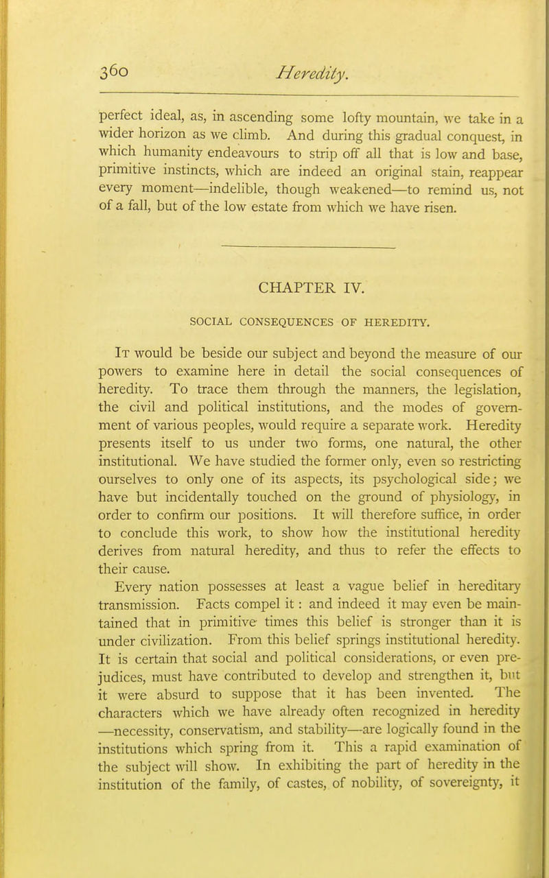 perfect ideal, as, in ascending some lofty mountain, we take in a wider horizon as we climb. And during this gradual conquest, in which humanity endeavours to strip off all that is low and base, primitive instincts, which are indeed an original stain, reappear every moment—indelible, though weakened—to remind us, not of a fall, but of the low estate from which we have risen. CHAPTER IV. SOCIAL CONSEQUENCES OF HEREDITY. It would be beside our subject and beyond the measure of our powers to examine here in detail the social consequences of heredity. To trace them through the manners, the legislation, the civil and political institutions, and the modes of govern- ment of various peoples, would require a separate work. Heredity presents itself to us under tAvo forms, one natural, the other institutional. We have studied the former only, even so restricting ourselves to only one of its aspects, its psychological side; we have but incidentally touched on the ground of physiology, in order to confirm our positions. It will therefore suffice, in order to conclude this work, to show how the institutional heredity derives from natural heredity, and thus to refer the effects to their cause. Every nation possesses at least a vague belief in hereditary transmission. Facts compel it: and indeed it may even be main- tained that in primitive times this belief is stronger than it is under civilization. From this belief springs institutional heredity. It is certain that social and political considerations, or even pre- judices, must have contributed to develop and strengthen it, but it were absurd to suppose that it has been invented. The characters which we have already often recognized in heredity —necessity, conservatism, and stability—are logically found in the institutions which spring from it. This a rapid examination of the subject \vill show. In exhibiting the part of heredity in the institution of the family, of castes, of nobility, of sovereignty, it