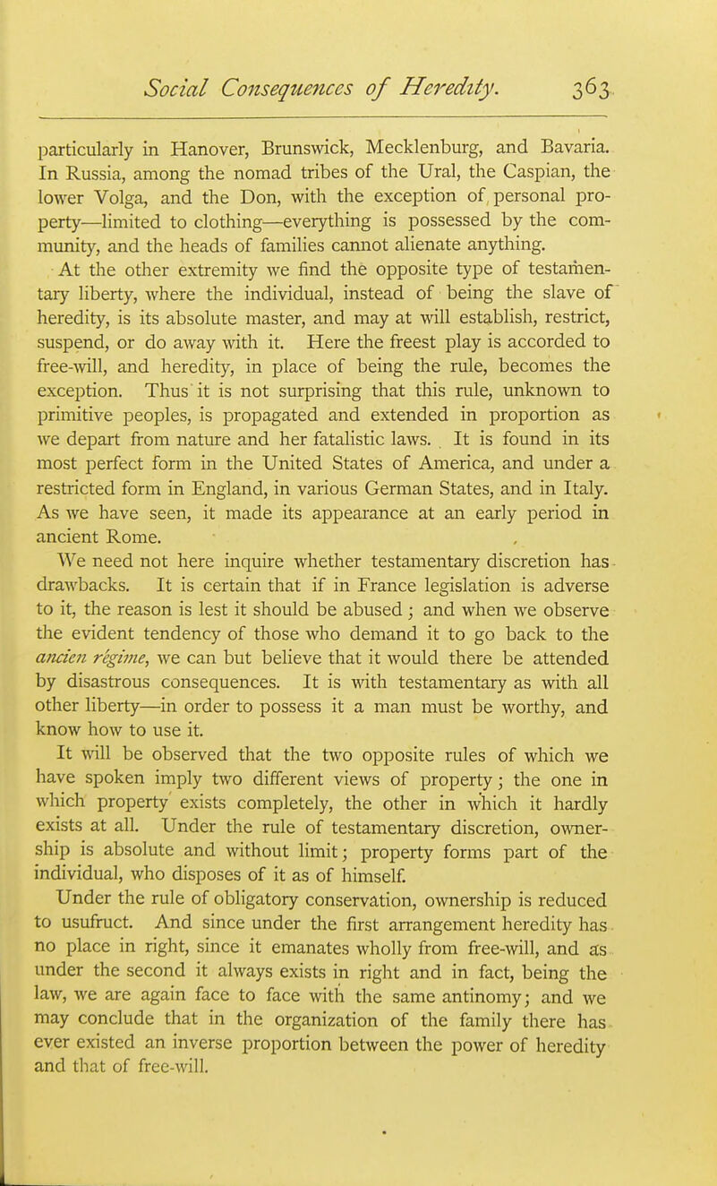 particularly in Hanover, Brunswick, Mecklenburg, and Bavaria. In Russia, among the nomad tribes of the Ural, the Caspian, the lower Volga, and the Don, with the exception of personal pro- perty—limited to clothing—everything is possessed by the com- munity, and the heads of families camiot alienate anything. At the other extremity we find the opposite type of testamen- tary liberty, where the individual, instead of being the slave of heredity, is its absolute master, and may at will establish, restrict, suspend, or do away with it. Here the freest play is accorded to free-^yill, and heredity, in place of being the rule, becomes the exception. Thus'it is not surprising that this rule, unknown to primitive peoples, is propagated and extended in proportion as we depart from nature and her fatalistic laws. It is found in its most perfect form in the United States of America, and under a restricted form in England, in various German States, and in Italy. As we have seen, it made its appearance at an early period in ancient Rome. We need not here inquire whether testamentary discretion has - drawbacks. It is certain that if in France legislation is adverse to it, the reason is lest it should be abused ; and when we observe the evident tendency of those who demand it to go back to the ancieii regime, we can but believe that it would there be attended by disastrous consequences. It is with testamentary as with all other liberty—in order to possess it a man must be worthy, and know how to use it. It will be observed that the two opposite rules of which we have spoken imply two different views of property; the one in which property exists completely, the other in which it hardly exists at all. Under the rule of testamentary discretion, owner- ship is absolute and without limit; property forms part of the individual, who disposes of it as of himself. Under the rule of obligatory conservation, ownership is reduced to usufruct. And since under the first arrangement heredity has • no place in right, since it emanates wholly from free-will, and a;s under the second it always exists in right and in fact, being the law, we are again face to face with the same antinomy; and we may conclude that in the organization of the family there has ever existed an inverse proportion between the power of heredity and that of free-will.