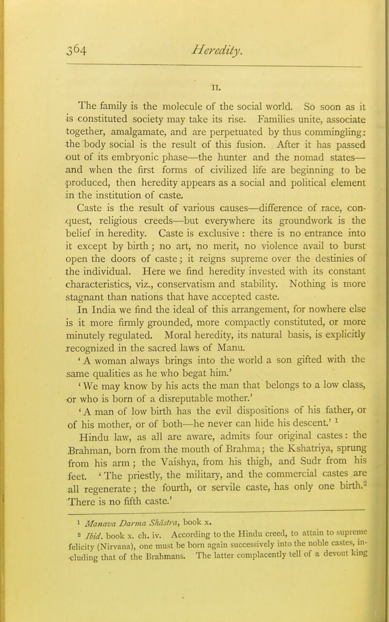 II. The family is the molecule of the social world. So soon as it •is constituted society may take its rise. Families unite, associate together, amalgamate, and are perpetuated by thus commingling: •the body social is the result of this fusion. After it has passed out of its embryonic phase—the hunter and the nomad states— and when the first forms of civilized life are beginning to be produced, then heredity appears as a social and political element in the institution of caste. Caste is the result of various causes—difference of race, con- quest, religious creeds—but everywhere its groundwork is the belief in heredity. Caste is exclusive : there is no entrance into it except by birth \ no art, no merit, no violence avail to burst open the doors of caste; it reigns supreme over the destinies of the individual. Here we find heredity invested with its constant characteristics, viz., conservatism and stability. Nothing is more stagnant than nations that have accepted caste. In India we find the ideal of this arrangement, for nowhere else is it more firmly grounded, more compactly constituted, or more minutely regulated. Moral heredity, its natural basis, is explicitly recognized in the sacred laws of Manu. ' A woman always brings into the world a son gifted with the same qualities as he who begat him.' ' We may know by his acts the man that belongs to a low class, :or who is born of a disreputable mother.' ' A man of low birth has the evil dispositions of his father, or of his mother, or of both—he never can hide his descent' ^ Hindu law, as all are aware, admits four original castes: the Brahman, born from the mouth of Brahma; the Kshatriya, sprung from his arm; the Vaishya, from his thigh, and Sudr from his feet. ' The priestly, the military, and the commercial castes are all regenerate; the fourth, or servile caste, has only one birth.- There is no fifth caste.' 1 Manava Dartna Shdstra, book x. 2 Ibid, book X. ch. iv. According to the Hindu creed, to attain to supreme felicity (Nirvana), one must be born again successively into the noble castes, ui- ■cluding tliat of the Brahmans. The latter complacently tell of a devout knig