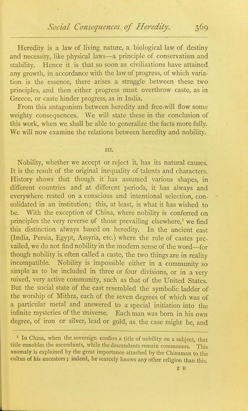 Heredity is a law of living nature, a biological law of destiny and necessity, like physical laws—a principle of conservatism and stability. Hence it is that so soon as civilizations have attained any growth, in accordance with the law of progress, of which varia- tion is the essence, there arises a struggle between these two principles, and then either progress must overthrow caste, as in Greece, or caste hinder progress, as in India. From this antagonism between heredity and free-will flow some weighty consequences. We will state these in the conclusion of this work, when we shall be able to generalize the facts more fully. We will now examine the relations between heredity and nobility. III. Nobility, whether we accept or reject it, has its natural causes. It is the result of the original inequality of talents and characters. History shows that though it has assumed various shapes, in different countries and at different periods, it has always and everywhere rested on a conscious and intentional selection, con- solidated in an institution j this, at least, is what it has wished to be. With the exception of China, where nobility is conferred on principles the very reverse of those prevailing elsewhere,^ we find this distinction always based on heredity. In the ancient east (India, Persia, Egypt, Assyria, etc.) where the rule of castes pre- vailed, we do not find nobihty in the modern sense of the word—^for though nobility is often called a caste, the two things are in reality incompatible. Nobility is impossible either in a community so simple as to be included in three or four divisions, or in a very mixed, very active community, such as that of the United States. But the social state of the east resembled the symbolic ladder of the worship of Mithra, each of the seven degrees of which was of a particular metal and answered to a special initiation into the infinite mysteries of the universe. Each man was born in his own degree, of iron or silver, lead or gold, as the case might be, and 1 In China, when the sovereign confers a title of nobility on a subject, that title ennobles the ascendants, while the descendants remain commoners. This anomaly is explained by the great importance attached by the Chinaman to tlie cultus of his ancestors; indeed, he scarcely knows any other religion than this. 2 B