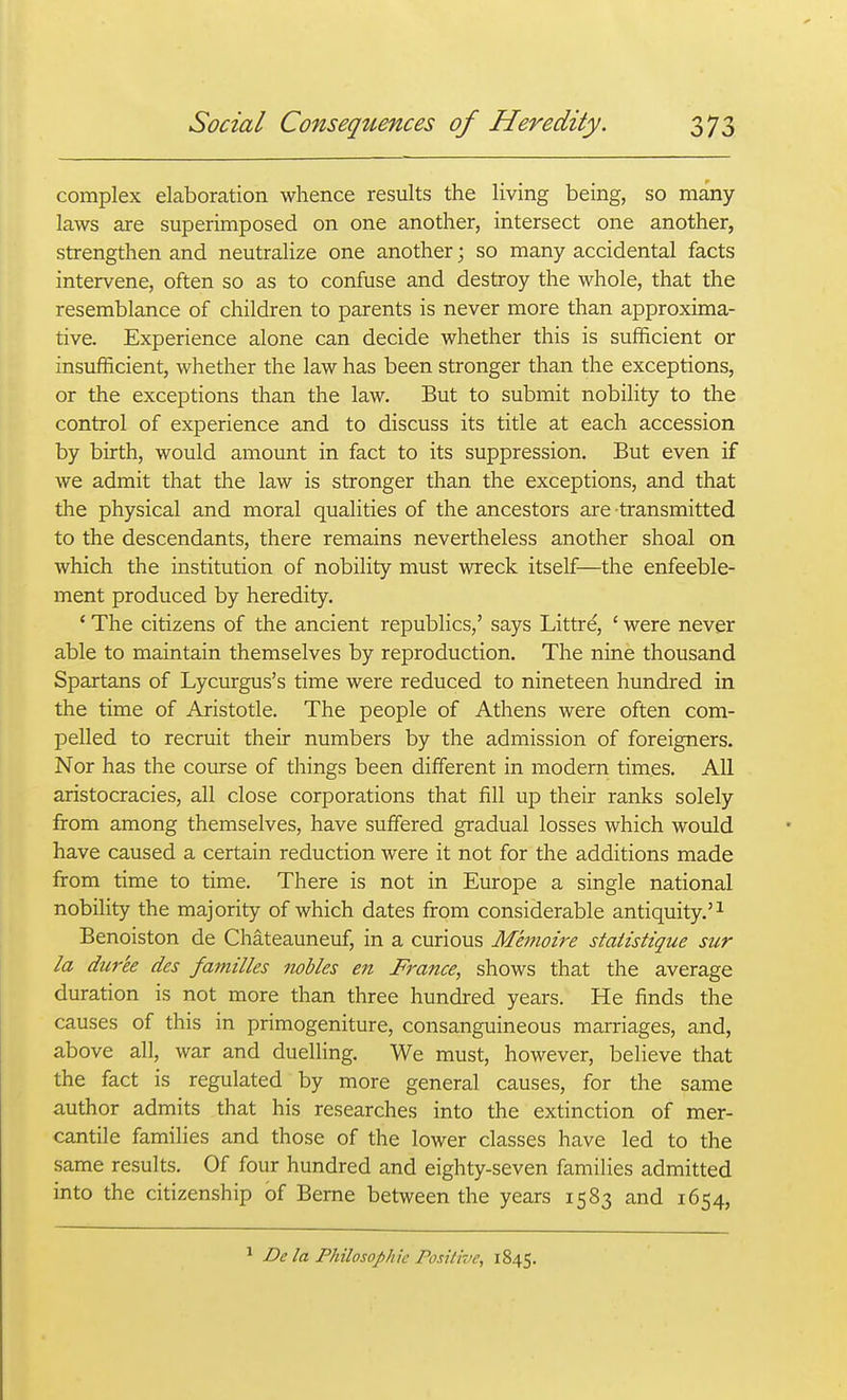 complex elaboration whence results the living being, so many- laws are superimposed on one another, intersect one another, strengthen and neutralize one another; so many accidental facts intervene, often so as to confuse and destroy the whole, that the resemblance of children to parents is never more than approxima- tive. Experience alone can decide whether this is sufficient or insufficient, whether the law has been stronger than the exceptions, or the exceptions than the law. But to submit nobility to the control of experience and to discuss its title at each accession by birth, would amount in fact to its suppression. But even if we admit that the law is stronger than the exceptions, and that the physical and moral qualities of the ancestors are transmitted to the descendants, there remains nevertheless another shoal on which the institution of nobility must wreck itself—the enfeeble- ment produced by heredity. ' The citizens of the ancient republics,' says Littre, ' were never able to maintain themselves by reproduction. The nine thousand Spartans of Lycurgus's time were reduced to nineteen hundred in the time of Aristotle. The people of Athens were often com- pelled to recruit their numbers by the admission of foreigners. Nor has the course of things been different in modern times. All aristocracies, all close corporations that fill up their ranks solely from among themselves, have suffered gradual losses which would have caused a certain reduction were it not for the additions made from time to time. There is not in Europe a single national nobility the majority of which dates from considerable antiquity.'^ Benoiston de Chateauneuf, in a curious Memoire staiistique sur la dur'ee des families nobles en France, shows that the average duration is not more than three hundred years. He finds the causes of this in primogeniture, consanguineous marriages, and, above all, war and duelling. We must, however, believe that the fact is regulated by more general causes, for the same author admits that his researches into the extinction of mer- cantile families and those of the lower classes have led to the same results. Of four hundred and eighty-seven families admitted into the citizenship of Berne between the years 1583 and 1654, ^ De la Philosophic Positive, 1845.