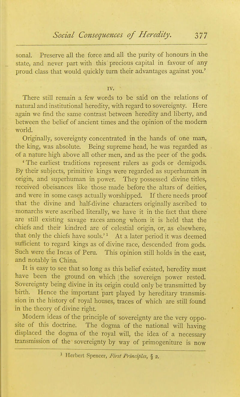 sonal. Preserve all the force and all the purity of honours in the state, and never part with this' precious capital in favour of any- proud class that would quickly turn their advantages against you.' IV. There still remain a few words to be said on the relations of natural and institutional heredity, with regard to sovereignty. Here again we find the same contrast between heredity and liberty, and between the belief of ancient times and the opinion of the modem world. Originally, sovereignty concentrated in the hands of one man, the king, was absolute. Being supreme head, he was regarded as of a nature high above all other men, and as the peer of the gods. ' The earliest traditions represent rulers as gods or demigods. By their subjects, primitive kings were regarded as superhuman in origin, and superhuman in power. They possessed divine titles, received obeisances like those made before the altars of deities, and were in some cases actually worshipped. If there needs proof that the divine and half-divine characters originally ascribed to monarchs were ascribed literally, we have it in the fact that there are still existing savage races among whom it is held that the chiefs and their kindred are of celestial origin, or, as elsewhere, that only the chiefs have souls.' ^ At a later period it was deemed sufficient to regard kings as of divine race, descended from gods. Such were the Incas of Peru. This opinion still holds in the east, and notably in China. It is easy to see that so long as this belief existed, heredity must have been the ground on which ;,the sovereign power rested. Sovereignty being divine in its origin could only be transmitted by birth. Hence the important part played by hereditary transmis- sion in the history of royal houses, traces of which are still found in the theory of divine right. Modem ideas of the principle of sovereignty are the very oppo- site of this doctrine. The dogma of the national will having displaced the dogma of the royal will, the idea of a necessary transmission of the sovereignty by way of primogeniture is now ^ Herbert Spencer, First Principles, § 2.