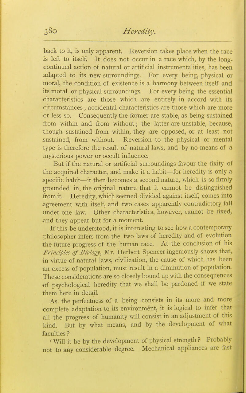 back to it, is only apparent. Reversion takes place when the race is left to itself. It does not occur in a race which, by the long- continued action of natural or artificial instrumentalities, has been adapted to its new surroundings. For every being, physical or moral, the condition of existence is a harmony between itself and its moral or physical surroundings. For every being the essential characteristics are those which are entirely in accord with its circumstances; accidental characteristics are those which are more or less so. Consequently the former are stable, as being sustained from within and from without; the latter are unstable, because, though sustained from within, they are opposed, or at least not sustained, from without. Reversion to the physical or mental type is therefore the result of natural laws, and by no means of a mysterious power or occult influence. But if the natural or artificial surroundings favour the fixity of the acquired character, and make it a habit—for heredity is only a specific habit—it then becomes a second nature, which is so firmly grounded in, the original nature that it cannot be distinguished from it. Heredity, which seemed divided against itself, comes into agreement with itself, and two cases apparently contradictory fall under one law. Other characteristics, however, cannot be fixed, and they appear but for a moment. If this be understood, it is interesting to see how a contemporary philosopher infers from the two laws of heredity and of evolution the future progress of the human race. At the conclusion of his Principles of Biology, Mr. Herbert Spencer ingeniously shows that, in virtue of natural laws, civilization, the cause of which has been an excess of population, must result in a diminution of population. These considerations are so closely bound up with the consequences of psychological heredity that we shall be pardoned if we state them here in detail. As the perfectness of a being consists in its more and more complete adaptation to its environment, it is logical to infer that all the progress of humanity will consist in an adjustment of this kind. But by what means, and by the development of what faculties ? ' Will it be by the development of physical strength ? Probably not to any considerable degree. Mechanical appliances are fast