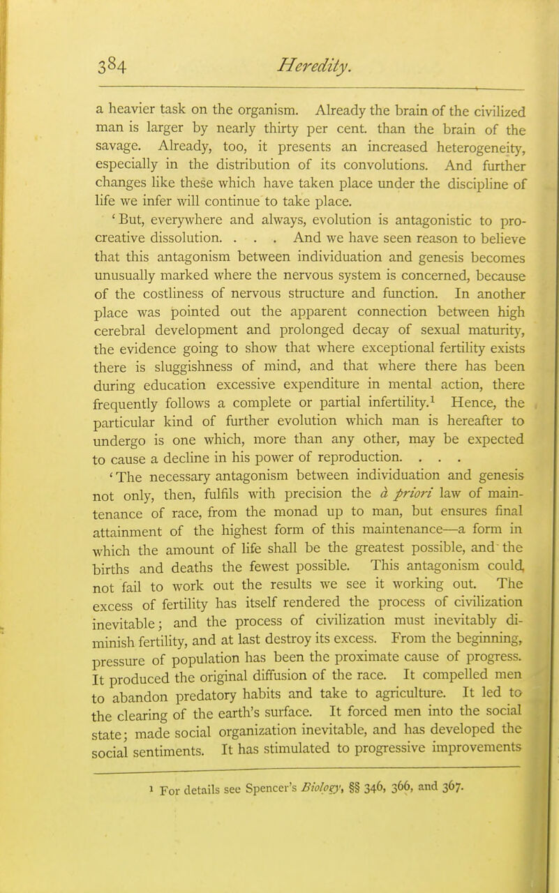 a heavier task on the organism. Already the brain of the civiHzed man is larger by nearly thirty per cent, than the brain of the savage. Already, too, it presents an increased heterogeneity, especially in the distribution of its convolutions. And further changes like these which have taken place under the discipline of life we infer will continue to take place. 'But, everywhere and always, evolution is antagonistic to pro- creative dissolution. . . , And we have seen reason to believe that this antagonism between individuation and genesis becomes unusually marked where the nervous system is concerned, because of the costliness of nervous structure and function. In another place was pointed out the apparent connection between high cerebral development and prolonged decay of sexual maturity, the evidence going to show that where exceptional fertility exists there is sluggishness of mind, and that where there has been during education excessive expenditure in mental action, there frequently follows a complete or partial infertility. ^ Hence, the particular kind of further evolution which man is hereafter to undergo is one which, more than any other, may be expected to cause a decline in his power of reproduction. . . . ' The necessary antagonism between individuation and genesis not only, then, fulfils with precision the a priori law of main- tenance of race, from the monad up to man, but ensures final attainment of the highest form of this maintenance—a form in which the amount of life shall be the greatest possible, and' the births and deaths the fewest possible. This antagonism could, not fail to work out the results we see it working out. The excess of fertility has itself rendered the process of civilization inevitable; and the process of civilization must inevitably di- minish fertility, and at last destroy its excess. From the beginning, pressure of population has been the proximate cause of progress. It produced the original diffusion of the race. It compelled men to abandon predatory habits and take to agriculture. It led to the clearing of the earth's surface. It forced men into the social state- made social organization inevitable, and has developed the social sentiments. It has stimulated to progressive improvements 1 For details see Spencer's Biolpzy, §§ 346, 366, and 367.