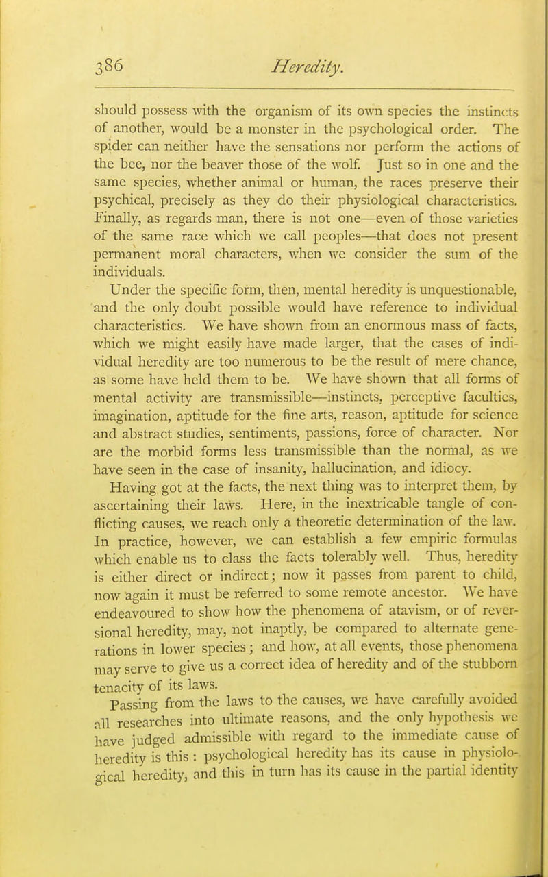 should possess with the organism of its o^^^l species the instincts of another, would be a monster in the psychological order. The spider can neither have the sensations nor perform the actions of the bee, nor the beaver those of the wolf. Just so in one and the same species, whether animal or human, the races preserve their psychical, precisely as they do their physiological characteristics. Finally, as regards man, there is not one—even of those varieties of the same race which we call peoples—that does not present permanent moral characters, when we consider the sum of the individuals. Under the specific form, then, mental heredity is unquestionable, and the only doubt possible would have reference to individual characteristics. We have shown from an enormous mass of facts, which we might easily have made larger, that the cases of indi- vidual heredity are too numerous to be the result of mere chance, as some have held them to be. We have sho\vn that all forms of mental activity are transmissible—instincts, perceptive faculties, imagination, aptitude for the fine arts, reason, aptitude for science and abstract studies, sentiments, passions, force of character. Nor are the morbid forms less transmissible than the normal, as we have seen in the case of insanity, hallucination, and idiocy. Having got at the facts, the next thing was to interpret them, by ascertaining their laws. Here, in the inextricable tangle of con- flicting causes, we reach only a theoretic determination of the law. In practice, however, we can establish a few empiric formulas which enable us to class the facts tolerably well. Thus, heredity is either direct or indirect; now it passes from parent to child, now again it must be referred to some remote ancestor. We have endeavoured to show how the phenomena of atavism, or of rever- sional heredity, may, not inaptly, be compared to alternate gene- rations in lower species; and how, at all events, those phenomena may serve to give us a correct idea of heredity and of the stubborn tenacity of its laws. Passing from the laws to the causes, we have carefully avoided all researches into ultimate reasons, and the only hypothesis we have judged admissible with regard to the immediate cause of heredity is this : psychological heredity has its cause in physiolo- gical heredity, and this in turn has its cause in the partial identity