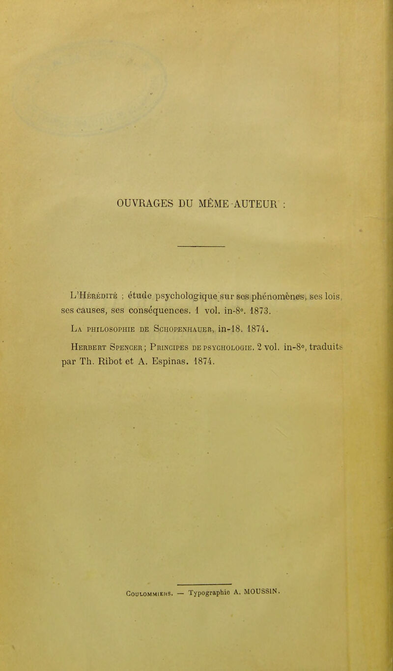 OUVRAGES DU MÊME AUTEUR L'Hérédité ; étude psychologique sur ses phénomènes, ses lois, ses causes, ses conséquences. 1 vol. in-S. 1873. La philosophie de Schopenhaueb, in-18. 1874. Herbert Spencer; Principes de psychologie. 2 vol. in-8°, traduits par Th. Ribot et A. Espinas. 1874. CouLOMMiEiis. — Typographie A. MOUSSIN.