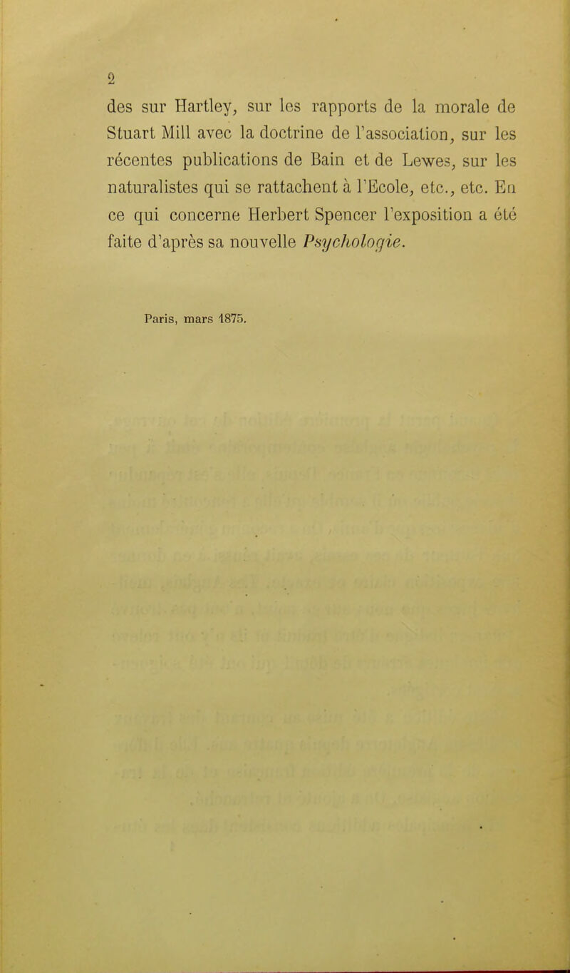 des sur Hartley, sur les rapports de la morale de Stuart Mill avec la doctrine de rassociation, sur les récentes publications de Bain et de Lewes, sur les naturalistes qui se rattachent à TEcole, etc., etc. En ce qui concerne Herbert Spencer Texposition a été faite d'après sa nouvelle Psychologie. Paris, mars 1875.