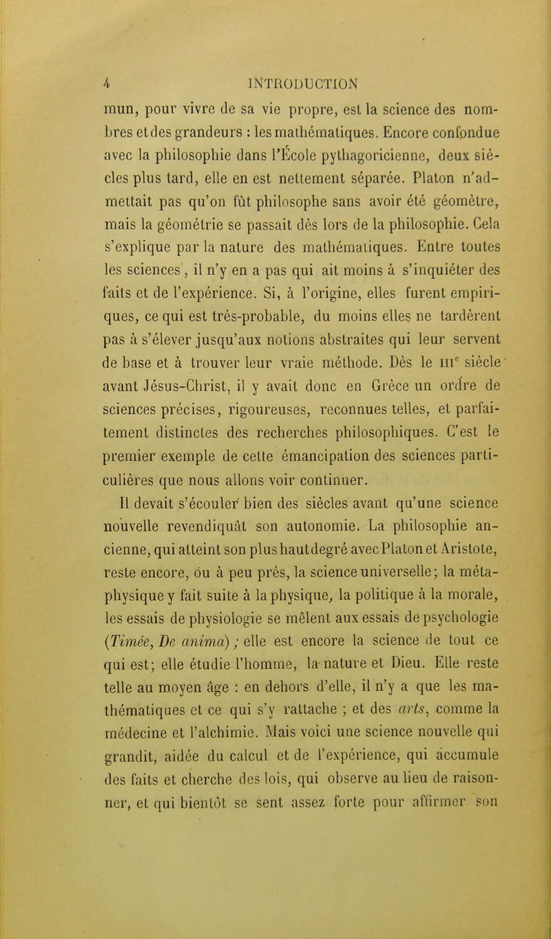 mun, pour vivre de sa vie propre, est la science des nom- bres et des grandeurs : les mathématiques. Encore confondue avec la philosophie dans l'École pythagoricienne, deux siè- cles plus tard, elle en est nettement séparée. Platon n'ad- mettait pas qu'on fût philosophe sans avoir été géomètre, mais la géométrie se passait dès lors de la philosophie. Cela s'exphque par la nature des mathématiques. Entre toutes les sciences, il n'y en a pas qui ait moins à s'inquiéter des f-ails et de l'expérience. Si, à l'origine, elles furent empiri- ques, ce qui est très-probable, du moins elles ne tardèrent pas à s'élever jusqu'aux notions abstraites qui leur servent de base et à trouver leur vraie méthode. Dès le iii^ siècle avant Jésus-Christ, il y avait donc en Grèce un ordre de sciences précises, rigoureuses, reconnues telles, et parfai- tement distinctes des recherches philosophiques. C'est le premier exemple de cette émancipation des sciences parti- culières que nous allons voir continuer. Il devait s'écouler bien des siècles avant qu'une science nouvelle revendiquât son autonomie. La philosophie an- cienne, qui atteint son plus hautdegré avecPlaton et Aristote, reste encore, ou à peu près, la science universelle; la méta- physique y fait suite à la physique^ la poUtique à la morale, les essais de physiologie se mêlent aux essais de psychologie (Timée, De anima) ; elle est encore la science de tout ce qui est; elle étudie l'homme, la-nature et Dieu. Elle reste telle au moyen âge : en dehors d'elle, il n'y a que les ma- thématiques et ce qui s'y rattache ; et des arts, comme la médecine et l'alchimie. Mais voici une science nouvelle qui grandit, aidée du calcul et de l'expérience, qui accumule des faits et cherche des lois, qui observe au heu de raison- ner, et qui bientôt se sent assez forte pour affirmer son