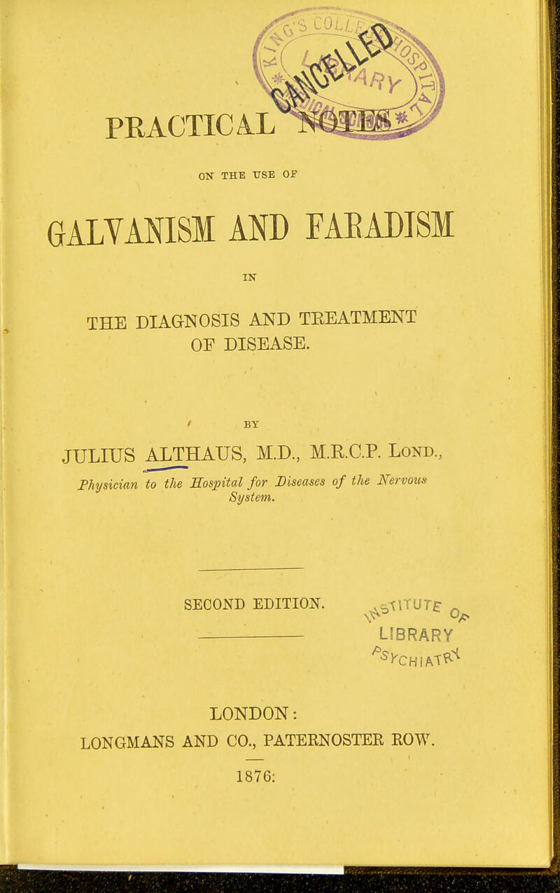 PRACTICAL ON THE TTSE OF GALYANISM AND FAEADTSl IN THE DIAGNOSIS AND TEEATMENT OF DISEASE. BY JULIUS ALTHAUS, M.D., M.R.C.P. Lond., Fhysician to the Eospital for Diseases of the Nervous System. SECOND EDITION. ,c,^lTUT£- ^ LIBRARY LONDON: LONGMANS AND CO., PATERNOSTER ROW. 1876: