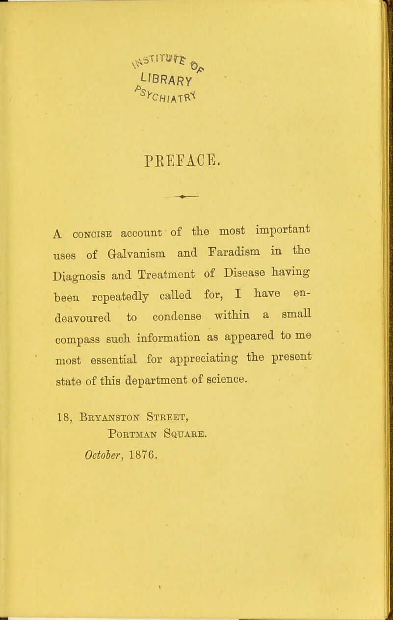 PREFACE. A CONCISE account of the most important uses of Galvanism and Earadism in the Diagnosis and Treatment of Disease having been repeatedly caUed for, I have en- deavoured to condense within a small compass such information as appeared to me most essential for appreciating the present state of this department of science. 18, Bryanston Street, PoRTMAN Square. Octoier, 1876.