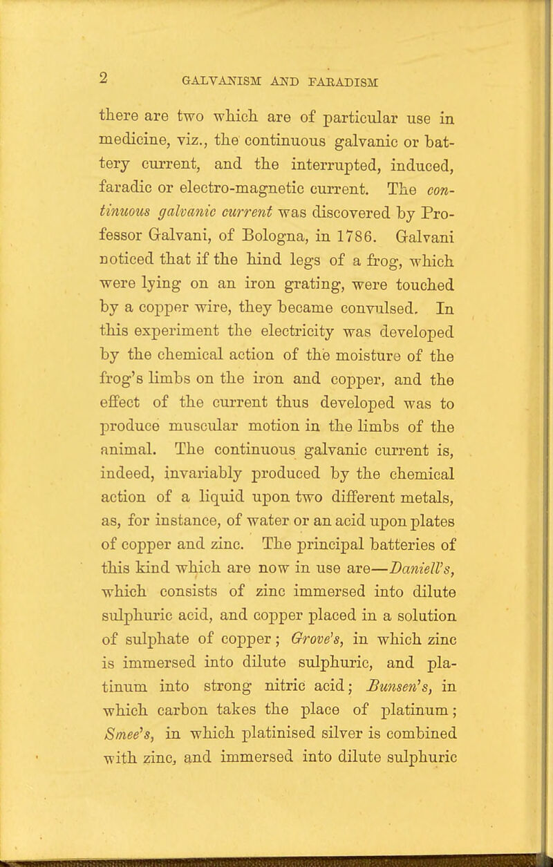 there are two wliich. are of particular use in medicine, viz., the continuous galvanic or bat- tery current, and the interrupted, induced, faradic or electro-magnetic current. The con- tinuous galvanic current was discovered by Pro- fessor Galvani, of Bologna, in 1786. Galvani noticed that if the hind legs of a frog, which were Ijing on an iron grating, were touched by a copper wire, they became convulsed. In this experiment the electricity was developed by the chemical action of the moisture of the frog's limbs on the iron and copper, and the effect of the current thus developed was to produce muscular motion in the limbs of the animal. The continuous galvanic current is, indeed, invariably produced by the chemical action of a liquid upon two different metals, as, for instance, of water or an acid upon plates of copper and zinc. The principal batteries of this kind which are now in use are—BanielVs, which consists of zinc immersed into dilute sulphuric acid, and copper placed in a solution of sulphate of copper; Grove's, in which zinc is immersed into dilute sulphuric, and pla- tinum into strong nitric acid; Bunsen's, in which carbon takes the place of platinum; Sniee's, in which platinised silver is combined with zinc, and immersed into dilute sulphuric