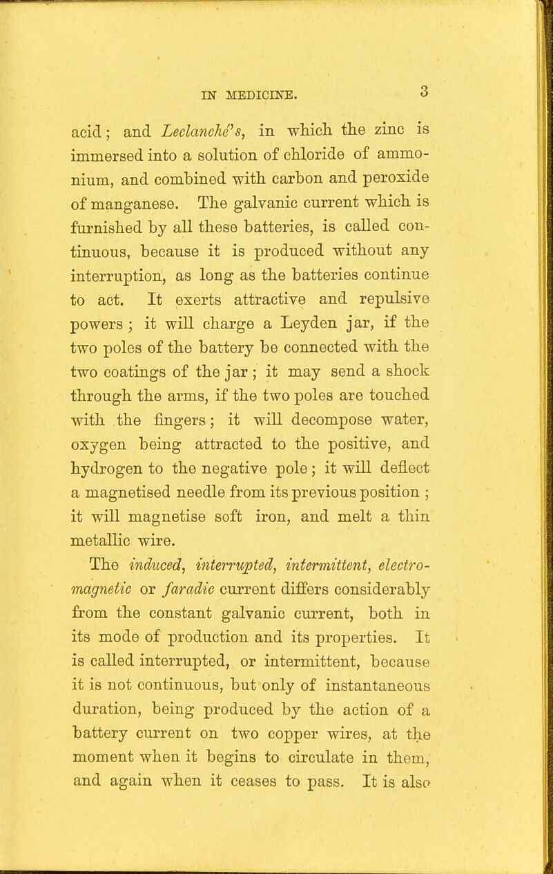 3 acid; and Leclanche's, in whicli the zinc is immersed into a solution of chloride of ammo- nium, and combined with carbon and peroxide of manganese. The galvanic current which is furnished by all these batteries, is called con- tinuous, because it is produced without any interruption, as long as the batteries continue to act. It exerts attractive and repulsive powers; it will charge a Leyden jar, if the two poles of the battery be connected with the two coatings of the jar ; it may send a shock through the arms, if the two poles are touched with the fingers; it will decompose water, oxygen being attracted to the positive, and hydrogen to the negative pole; it will deflect a magnetised needle from its previous position ; it will magnetise soft iron, and melt a thin metallic wire. The induced, interrupted, intermittent, electro- magnetic or faradic current differs considerably from the constant galvanic current, both in its mode of production and its properties. It is called interrupted, or intermittent, because it is not continuous, but only of instantaneous duration, being produced by the action of a battery current on two copper wires, at the moment when it begins to circulate in them, and again when it ceases to pass. It is also