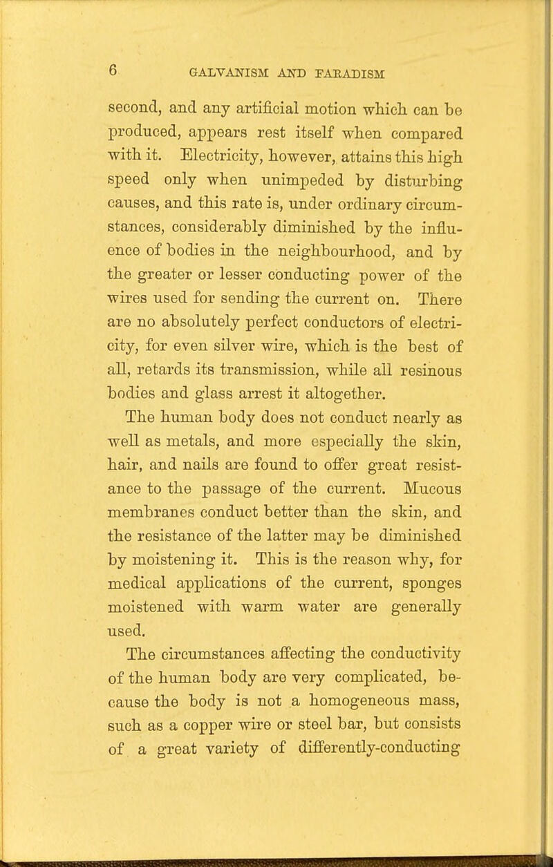 second, and any artificial motion whicli can be jDroduced, appears rest itself when compared with it. Electricity, however, attains this high speed only when unimpeded by disturbing causes, and this rate is, under ordinary circum- stances, considerably diminished by the influ- ence of bodies in the neighbourhood, and by the greater or lesser conducting power of the wires used for sending the current on. There are no absolutely perfect conductors of electri- city, for even silver wire, which is the best of all, retards its transmission, while all resinous bodies and glass arrest it altogether. The human body does not conduct nearly as well as metals, and more especially the skin, hair, and nails are found to offer great resist- ance to the passage of the current. Mucous membranes conduct better than the skin, and the resistance of the latter may be diminished by moistening it. This is the reason why, for medical applications of the current, sponges moistened with warm water are generally used. The circumstances affecting the conductivity of the human body are very complicated, be- cause the body is not a homogeneous mass, such as a copper wire or steel bar, but consists of. a great variety of differently-conducting