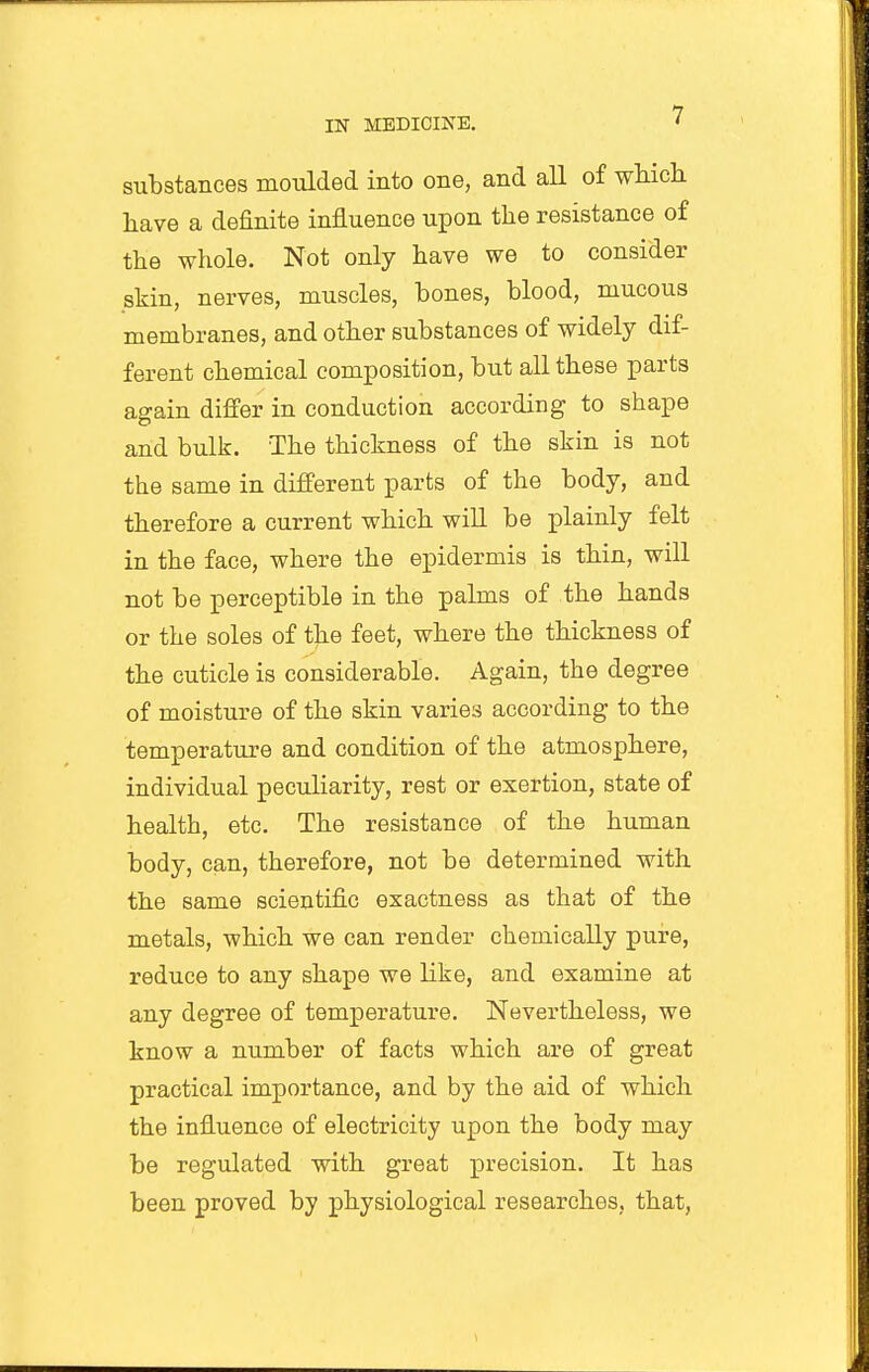 substances moulded into one, and all of wMch have a definite influence upon the resistance of the whole. Not only have we to consider skin, nerves, muscles, hones, blood, mucous membranes, and other substances of widely dif- ferent chemical composition, but all these parts again differ in conduction according to shape and bulk. The thickness of the skin is not the same in different parts of the body, and therefore a current which will be plainly felt in the face, where the epidermis is thin, will not be perceptible in the palms of the hands or the soles of the feet, where the thickness of the cuticle is considerable. Again, the degree of moisture of the skin varies according to the temperature and condition of the atmosphere, individual peculiarity, rest or exertion, state of health, etc. The resistance of the human body, can, therefore, not be determined with the same scientific exactness as that of the metals, which we can render chemically pure, reduce to any shape we like, and examine at any degree of temperature. Nevertheless, we know a number of facts which are of great practical importance, and by the aid of which the influence of electricity upon the body may be regulated with great precision. It has been proved by physiological researches, that,
