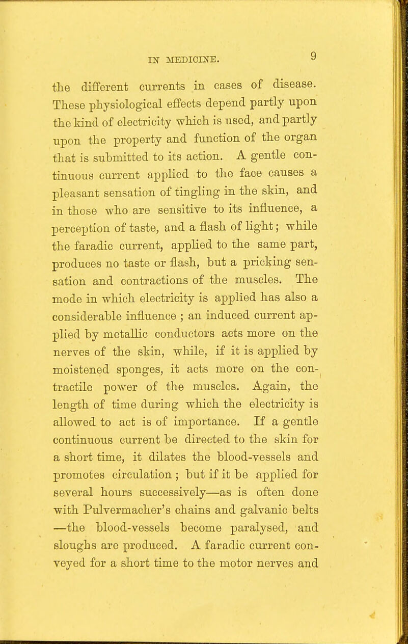 the different currents in cases of disease. These physiological effects depend partly upon the hind of electricity which is used, and partly upon the property and function of the organ that is submitted to its action. A gentle con- tinuous current applied to the face causes a pleasant sensation of tingling in the shin, and in those who are sensitive to its influence, a perception of taste, and a flash of light; while the faradic current, applied to the same part, produces no taste or flash, but a pricking sen- sation and contractions of the muscles. The mode in which electricity is applied has also a considerable influence ; an induced current ap- plied by metallic conductors acts more on the nerves of the skin, while, if it is applied by moistened sponges, it acts more on the con- tractile power of the muscles. Again, the length of time during which the electricity is allowed to act is of importance. If a gentle continuous current be directed to the skin for a short time, it dilates the blood-vessels and promotes circulation ; but if it be applied for several hours successively—as is often done with Pulvermacher's chains and galvanic belts —the blood-vessels become paralysed, and sloughs are produced. A faradic current con- veyed for a short time to the motor nerves and