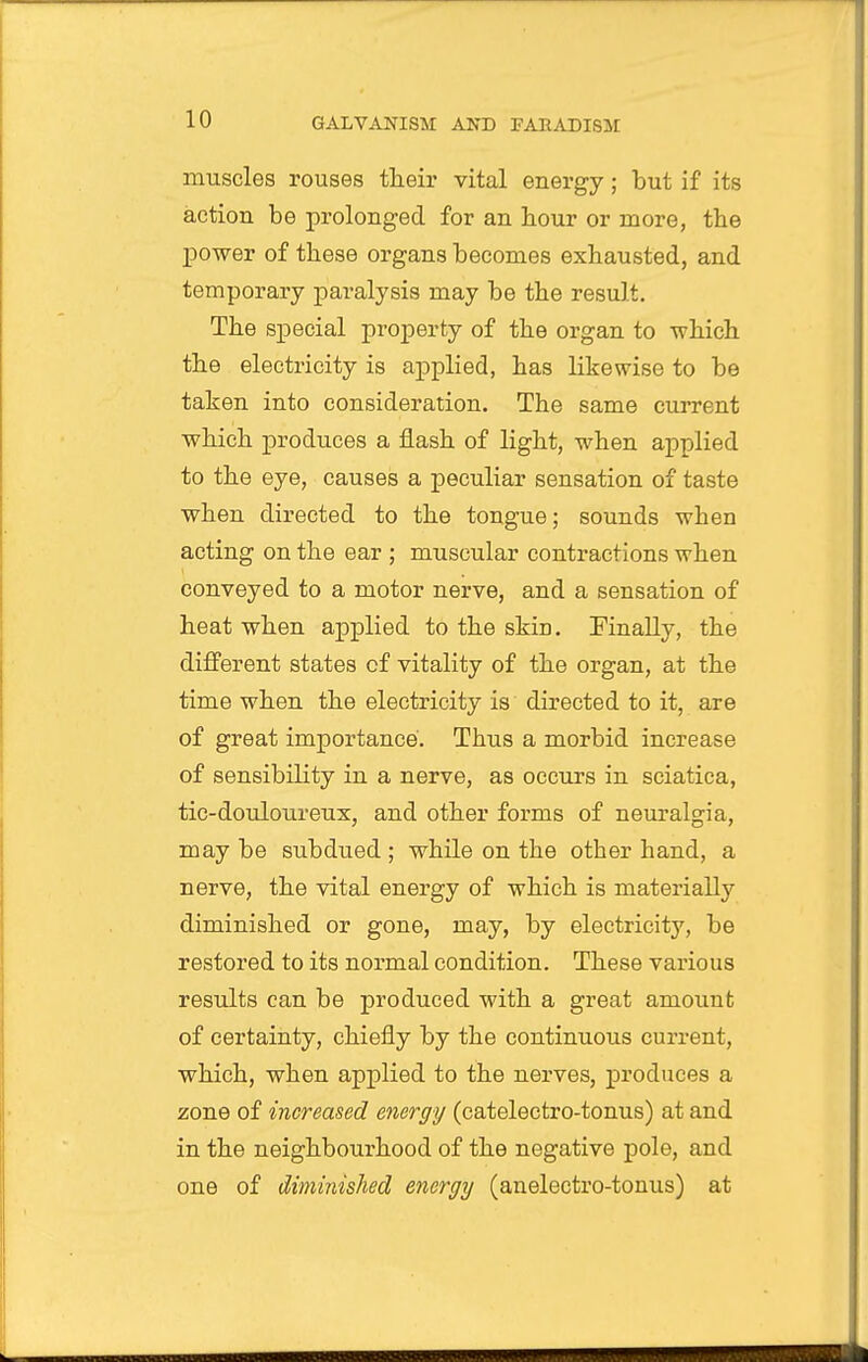 muscles rouses their vital energy; but if its action be prolonged for an hour or more, the jDower of these organs becomes exhausted, and temporary paralysis may be the result. The special property of the organ to which the electricity is applied, has likewise to be taken into consideration. The same current which produces a flash of light, when applied to the eye, causes a peculiar sensation of taste when directed to the tongue; sounds when acting on the ear ; muscular contractions when conveyed to a motor nerve, and a sensation of heat when applied to the skin. Finally, the different states of vitality of the organ, at the time when the electricity is directed to it, are of great importance. Thus a morbid increase of sensibility in a nerve, as occurs in sciatica, tic-douloureux, and other forms of neuralgia, may be subdued ; while on the other hand, a nerve, the vital energy of which is materially diminished or gone, may, by electricity, be restored to its normal condition. These various results can be produced with a great amount of certainty, chiefly by the continuous current, which, when applied to the nerves, produces a zone of increased energy (catelectro-tonus) at and in the neighbourhood of the negative pole, and one of diminished energy (anelectro-tonus) at