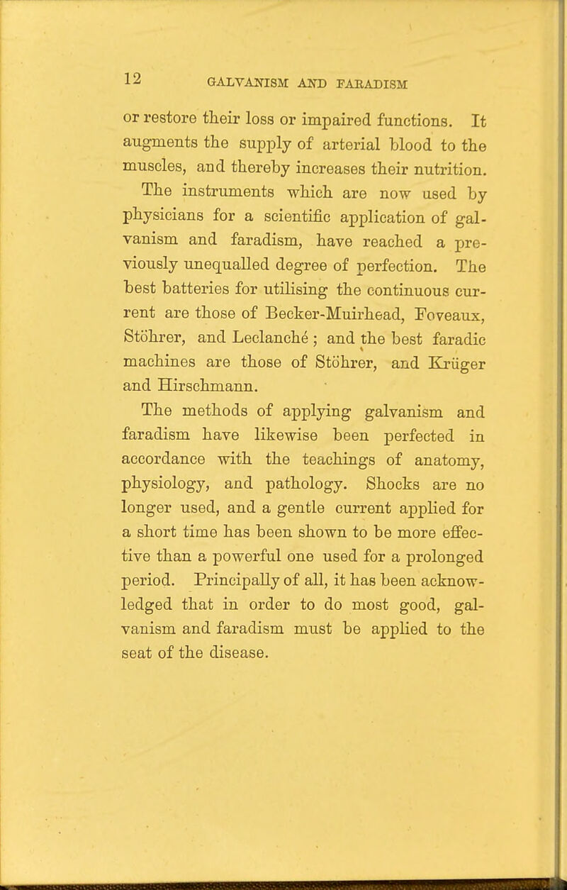 or restore their loss or impaired functions. It augments the supply of arterial blood to the muscles, and thereby increases their nutrition. The instruments which are now used by physicians for a scientific application of gal- vanism and faradism, have reached a pre- viously unequalled degree of perfection. The best batteries for utilising the continuous cur- rent are those of Becker-Muirhead, Foveaux, Stohrer, and Leclanche ; and the best faradic machines are those of Stohrer, and Kriiger and Hirschmann. The methods of applying galvanism and faradism have likewise been perfected in accordance with the teachings of anatomy, physiology, and pathology. Shocks are no longer used, and a gentle current applied for a short time has been shown to be more effec- tive than a powerful one used for a prolonged period. Principally of all, it has been acknow- ledged that in order to do most good, gal- vanism and faradism must be appHed to the seat of the disease.