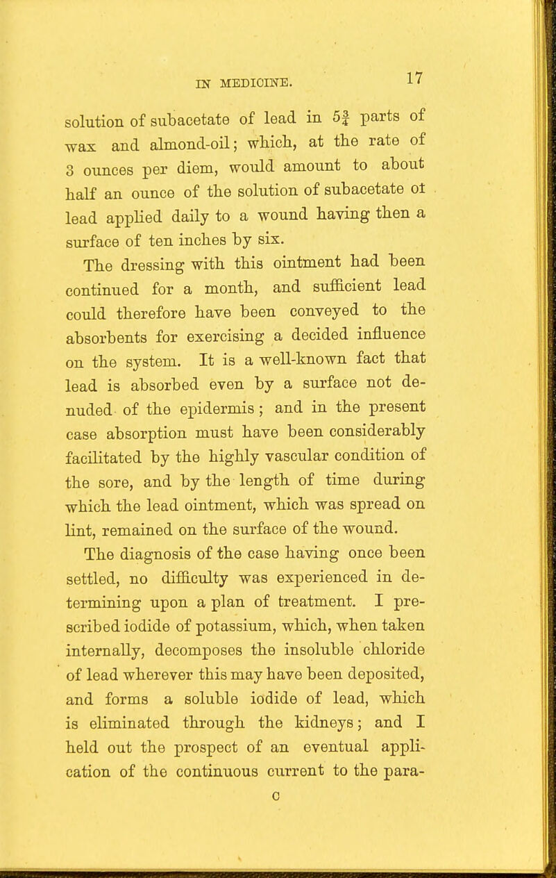 solution of subacetate of lead in 5J parts of wax and almond-oil; which, at the rate of 3 ounces per diem, would amount to about half an ounce of the solution of subacetate ot lead applied daily to a wound having then a surface of ten inches by six. The dressing with this ointment had been continued for a month, and sufficient lead could therefore have been conveyed to the absorbents for exercising a decided influence on the system. It is a well-known fact that lead is absorbed even by a surface not de- nuded of the epidermis; and in the present case absorption must have been considerably facilitated by the highly vascular condition of the sore, and by the length of time during which the lead ointment, which was spread on lint, remained on the surface of the wound. The diagnosis of the case having once been settled, no difficulty was experienced in de- termining upon a plan of treatment. I pre- scribed iodide of potassium, which, when taken internally, decomposes the insoluble chloride of lead wherever this may have been deposited, and forms a soluble iodide of lead, which is eliminated through the kidneys; and I held out the prospect of an eventual appli- cation of the continuous current to the para- c