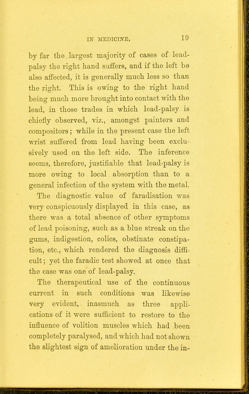 by far the largest majority of cases of lead- palsy the right hand suffers, and if the left he also affected, it is generally much less so than the right. This is owing to the right hand being much more brought into contact with the lead, in those trades in which lead-palsy is chiefly observed, viz., amongst painters and compositors; while in the present case the left wrist suffered from lead having been exclu- sively used on the left side. The inference seems, therefore, justifiable that lead-palsy is more owing to local absorption than to a general infection of the system with the metal. The diagnostic value of faradisation was very conspicuously displayed in this case, as there was a total absence of other symptoms of lead poisoning, such as a blue streak on the gums, indigestion, colics, obstinate constipa- tion, etc., which rendered the diagnosis difii- cult; yet the faradic test showed at once that the case was one of lead-palsy. The therapeutical use of the continuous current in such conditions was likewise very evident, inasmuch as three appli- cations of it were sufficient to restore to the influence of volition muscles which had been completely paralysed, and which had not shown the slightest sign of amelioration under the in-