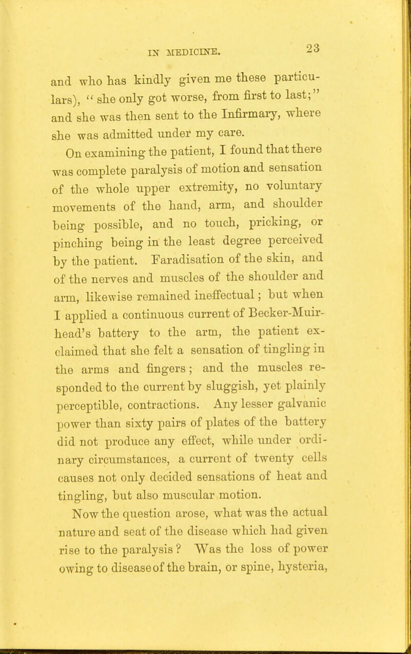 and who has kindly given me these particu- lars),  she only got worse, from first to last; and she was then sent to the Infirmary, where she was admitted under my care. On examining the patient, I found that there was complete paralysis of motion and sensation of the whole upper extremity, no voluntary movements of the hand, arm, and shoulder being possible, and no touch, pricking, or pinching being in the least degree perceived by the patient. Faradisation of the skin, and of the nerves and muscles of the shoulder and ai-m, likewise remained ineffectual; but when I applied a continuous current of Becker-Muir- head's battery to the arm, the patient ex- claimed that she felt a sensation of tingling in the arms and fingers ; and the muscles re- sponded to the current by sluggish, yet plainly perceptible, contractions. Any lesser galvanic power than sixty pairs of plates of the battery did not produce any effect, while under ordi- nary circumstances, a current of twenty cells causes not only decided sensations of heat and tingling, but also muscular motion. Now the question arose, what was the actual nature and seat of the disease which had given rise to the paralysis ? Was the loss of power owing to disease of the brain, or spine, hysteria,