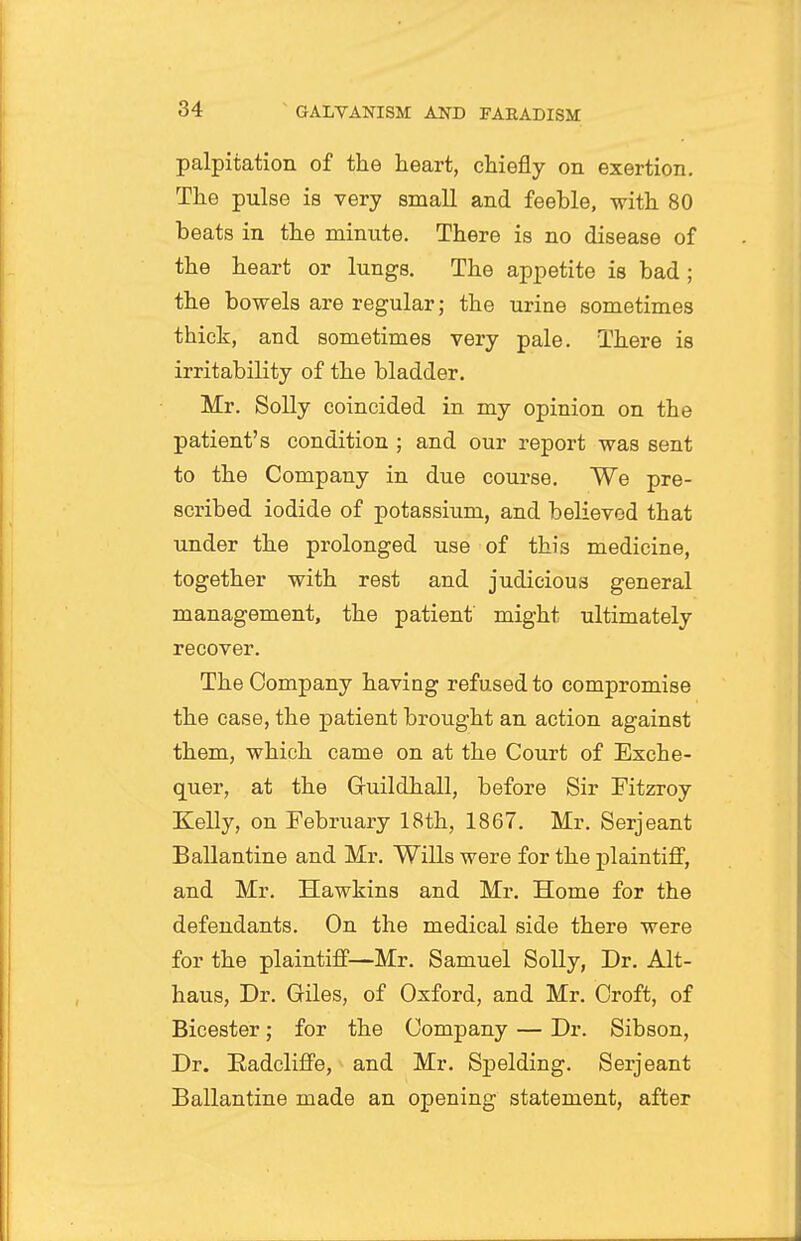 palpitation of the heart, chiefly on exertion. The pulse is very small and feeble, with 80 heats in the minute. There is no disease of the heart or lungs. The appetite is bad; the bowels are regular; the urine sometimes thick, and sometimes very pale. There is irritabiKty of the bladder. Mr. Solly coincided in my opinion on the patient's condition ; and our report was sent to the Company in due course. We pre- scribed iodide of potassium, and believed that under the prolonged use of this medicine, together with rest and judicious general management, the patient might ultimately recover. The Company having refused to compromise the case, the patient brought an action against them, which came on at the Court of Exche- quer, at the Guildhall, before Sir Pitzroy Kelly, on February 18th, 1867. Mr. Serjeant Ballantine and Mr. Wills were for the plaintiff, and Mr. Hawkins and Mr. Home for the defendants. On the medical side there were for the plaintiff—Mr. Samuel Solly, Dr. Alt- haus. Dr. Giles, of Oxford, and Mr. Croft, of Bicester; for the Company — Dr. Sibson, Dr. Radcliffe, and Mr. Spelding. Serjeant Ballantine made an opening statement, after