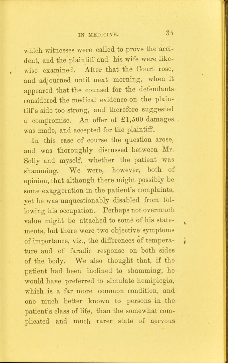 wliicli witnesses were called to prove the acci- dent, and the plaintiff and his wife were like- wise examined. After that the Court rose, and adjourned until next morning, when it appeared that the counsel for the defendants considered the medical evidence on the plain- tiff's side too strong, and therefore suggested a compromise. An offer of £1,500 damages was made, and accepted for the plaintiff. In this case of course the question arose, and. was thoroughly discussed between Mr. Solly and myself, whether the patient was shamming. We were, however, both of opinion, that although there might possibly be some exaggeration in the patient's complaints, yet he was unquestionably disabled from fol- lowing his occupation. Perhaps not overmuch value might be attached to some of his state- ments, but there were two objective symptoms of importance, viz., the differences of tempera- ture and of faradic response on both sides of the body. We also thought that, if the patient had been inclined to shamming, he would have preferred to simulate hemiplegia, which is a far more common condition, and one much better known to persons in the patient's class of life, than the somewhat com- plicated and much rarer state of nervous