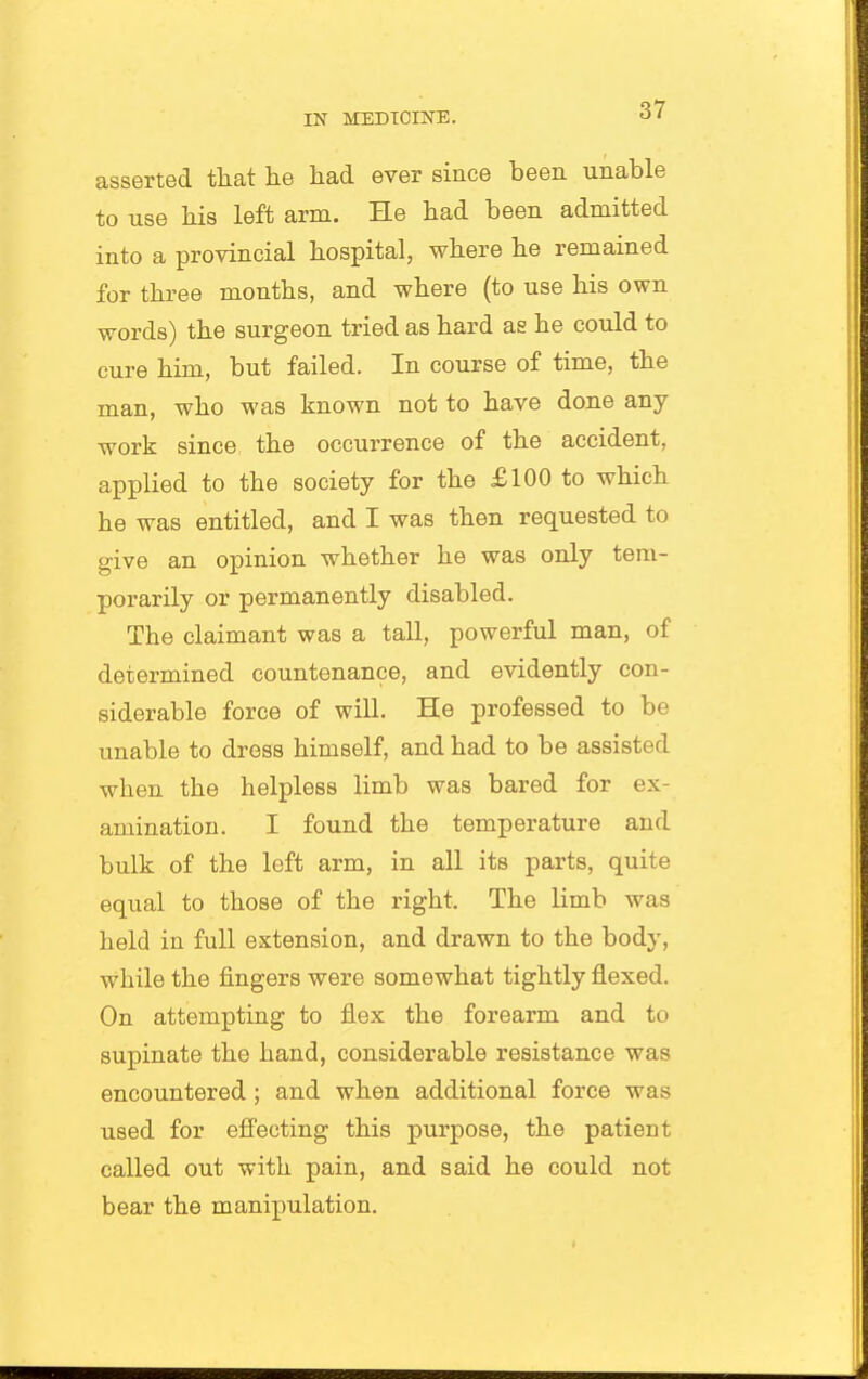 asserted tliat he had ever since been unable to use his left arm. He had been admitted into a provincial hospital, where he remained for three months, and where (to use his own words) the surgeon tried as hard as he could to cure him, but failed. In course of time, the man, who was known not to have done any work since the occurrence of the accident, applied to the society for the £100 to which he was entitled, and I was then requested to give an opinion whether he was only tem- porarily or permanently disabled. The claimant was a tall, powerful man, of determined countenance, and evidently con- siderable force of will. He professed to be unable to dress himself, and had to be assisted when the helpless limb was bared for ex- amination. I found the temperature and bulk of the left arm, in all its parts, quite equal to those of the right. The limb was held in full extension, and drawn to the body, while the fingers were somewhat tightly flexed. On attempting to flex the forearm and to supinate the hand, considerable resistance was encountered; and when additional force was used for effecting this purpose, the patient called out with pain, and said he could not bear the manipulation.