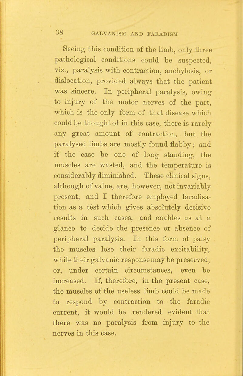 Seeing this condition of the limb, only three pathological conditions could be suspected, viz., paralysis with contraction, anchylosis, or dislocation, provided always that the patient was sincere. In peripheral paralysis, owing to injury of the motor nerves of the part, which is the only form of that disease which could be thought of in this case, there is rarely any great amount of contraction, but the paralysed limbs are mostly found flabby; and if the case be one of long standing, the muscles are wasted, and the temperature is considerably diminished. These clinical signs, although of value, are, however, not invariably present, and I therefore employed faradisa- tion as a test which gives absolutely decisive results in such cases, and enables us at a glance to decide the presence or absence of peripheral paralysis. In this form of palsy the muscles lose their faradic excitability, while their galvanic response may be preserved, or, under certain circumstances, even be increased. If, therefore, in the present case, the muscles of the useless limb could be made to respond by contraction to the faradic current, it would be rendered evident that there was no paralysis from injury to the nerves in this case.