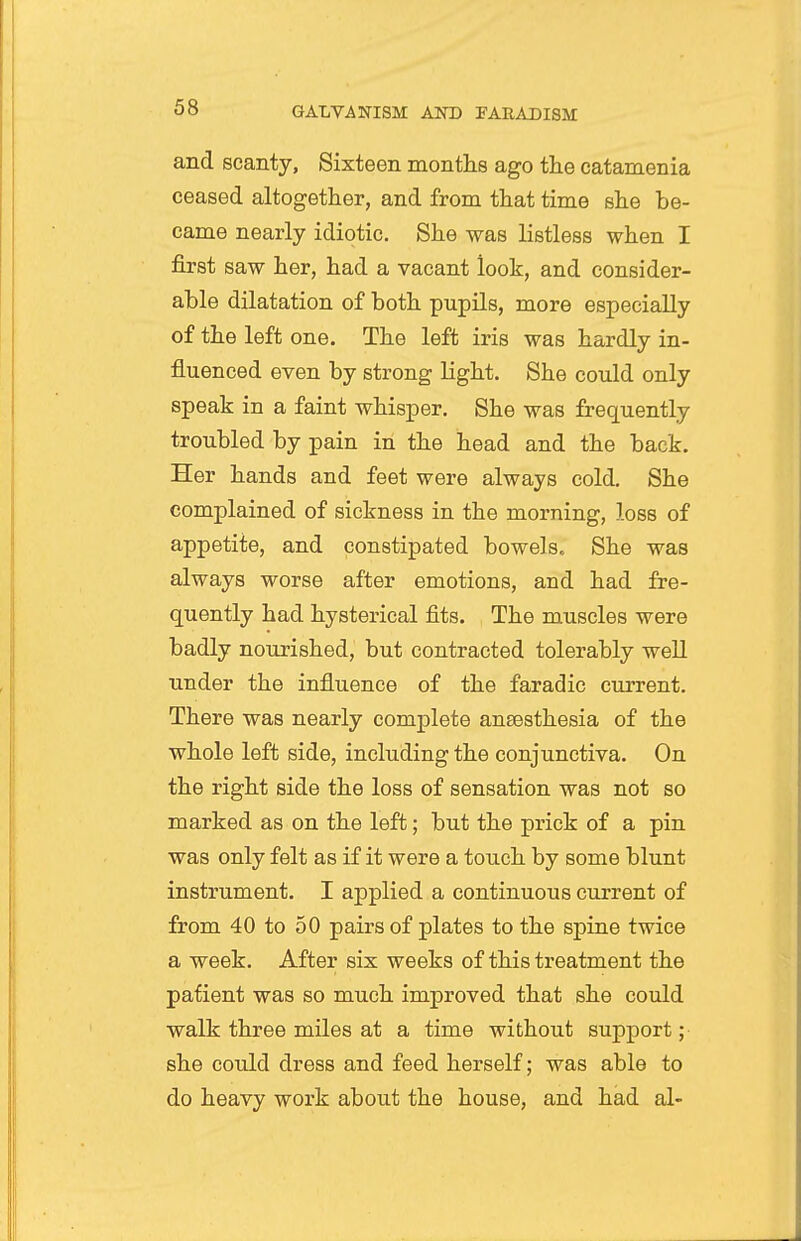 and scanty, Sixteen months ago the catamenia ceased altogether, and from that time she be- came nearly idiotic. She was listless when I first saw her, had a vacant look, and consider- ahle dilatation of both pupils, more especially of the left one. The left iris was hardly in- fluenced even by strong light. She could only speak in a faint whisper. She was frequently troubled by pain in the head and the back. Her hands and feet were always cold. She complained of sickness in the morning, loss of appetite, and constipated bowels. She was always worse after emotions, and had fre- quently had hysterical fits. The muscles were badly nourished, but contracted tolerably well under the influence of the faradic current. There was nearly complete anaesthesia of the whole left side, including the conjunctiva. On the right side the loss of sensation was not so marked as on the left; but the prick of a pin was only felt as if it were a touch by some blunt instrument. I applied a continuous current of from 40 to 50 pairs of plates to the spine twice a week. After six weeks of this treatment the patient was so much improved that she could walk three miles at a time without support; she could dress and feed herself; was able to do heavy work about the house, and had al-