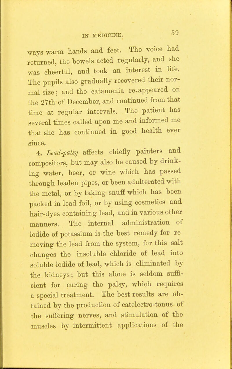 ways warm hands and feet. The voice had returned, the bowels acted regularly, and she was cheerful, and took an interest in Hfe. The pupils also gradually recovered their nor- mal size; and the catamenia re-appeared on the 27th of December, and continued from that time at regular intervals. The patient has several times called upon me and informed me that she has continued in good health ever since. 4. lead-palsy affects chiefly painters and compositors, but may also be caused by drink- ing water, beer, or wine which has passed through leaden pipes, or been adulterated with the metal, or by taking snuff which has been packed in lead foil, or by using cosmetics and hair-dyes containing lead, and in various other manners. The internal administration of iodide of potassium is the best remedy for re- moving the lead from the system, for this salt changes the insoluble chloride of lead into soluble iodide of lead, which is eliminated by the kidneys; but this alone is seldom suffi- cient for curing the palsy, which requires a special treatment. The best results are ob- tained by the production of catelectro-tonus of the siiffering nerves, and stimulation of the muscles by intermittent applications of the