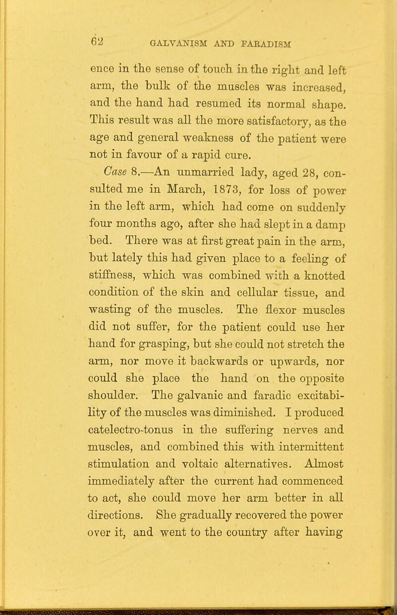 ence in the sense of touch in the right and left arm, the bulk of the muscles was increased, and the hand had resumed its normal shape. This result was all the more satisfactory, as the age and general weakness of the patient were not in favour of a rapid cure. Case 8.—An unmarried lady, aged 28, con- sulted me in March, 1873, for loss of power in the left arm, which had come on suddenly four months ago, after she had slept in a damp bed. There was at first great pain in the arm, but lately this had given place to a feeling of stiffness, which was combined with a knotted condition of the skin and cellular tissue, and wasting of the muscles. The flexor muscles did not suffer, for the patient could use her hand for grasping, but she could not stretch the arm, nor move it backwards or upwards, nor could she place the hand on the opposite shoulder. The galvanic and faradic excitabi- lity of the muscles was diminished. I produced catelectro-tonus in the suffering nerves and muscles, and combined this with intermittent stimulation and voltaic alternatives. Almost immediately after the current had commenced to act, she could move her arm better in all directions. She gradually recovered the power over it, and went to the country after having