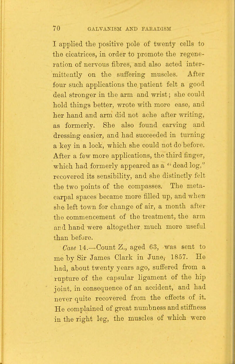 I applied the positive pole of twenty cells to the cicatrices, in order to promote the regene- ration of nervous fibres, and also acted inter- mittently on the sufi'ering muscles. After four such applications the, patient felt a good deal stronger in the arm and wrist; she could hold things better, wrote with more ease, and her hand and armi did not ache after writing, as formerly. She also found carving and dressing easier, and had succeeded in turning a key in a lock, which she could not do before. After a few more applications, the third finger, which had formerly appeared as a  dead log, recovered its sensibility, and she distinctly felt the two points of the compasses. The meta- carpal spaces became more filled up, and when she left town for change of air, a month after the commencement of the treatment, the arm and hand were altogether much more useful than before. Case 14.—Count Z., aged 63, was sent to me by Sir James Clark in Jtme,- 1857. He had, about twenty years ago, sufi'ered from a rupture of the capsular ligament of the hip joint, in consequence of an accident, and had never quite recovered from the effects of it. He complained of great numbness and stiffness in the right leg, the muscles of which were