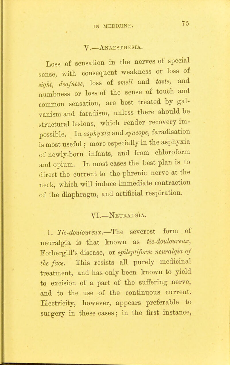 V.—Anaesthesia. Loss of sensation in the nerves of special sense, with consequent weakness or loss of sight, deafness, loss of smell and taste, and numbness or loss of the sense of touch and common sensation, are best treated by gal- vanism and faradism, unless there should be structural lesions, which render recovery im- possible. In asphyxia and syncope, faradisation is most useful; more especially in the asphyxia of newly-born infants, and from chloroform and opium. In most cases the best plan is to direct the current to the phrenic nerve at the neck, which will induce immediate contraction of the diaphragm, and artificial respiration. VI.—Neuealgia. 1. Tic-douloureux.—The severest form of neuralgia is that known as tic-douloureux, Fothergill's disease, or epileptiform neuralgia of the face. This resists all purely medicinal treatment, and has only been known to yield to excision of a part of the suffering nerve, and to the use of the continuous current. Electricity, however, appears preferable to surgery in these cases; in the first instance.