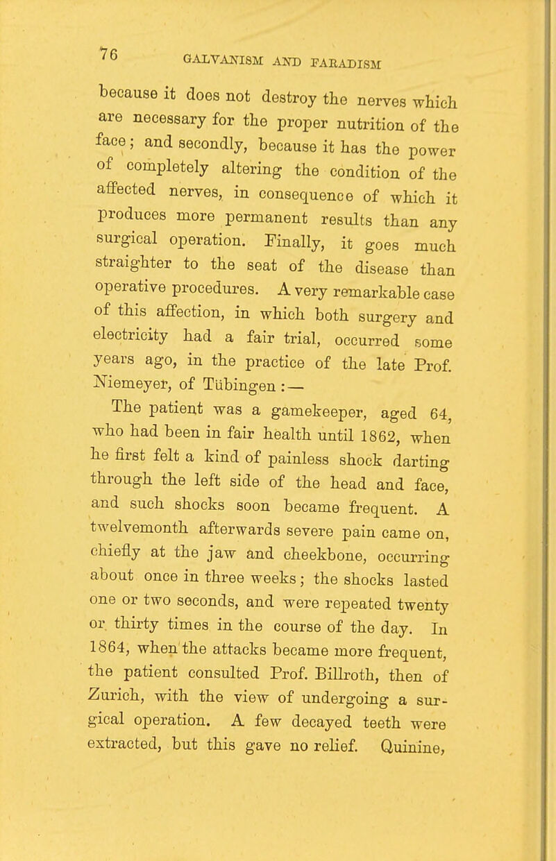 because it does not destroy the nerves which are necessary for the proper nutrition of the face; and secondly, because it has the power of completely altering the condition of the affected nerves, in consequence of which it produces more permanent results than any surgical operation. Finally, it goes much straighter to the seat of the disease than operative procedures. A very remarkable case of this affection, in which both surgery and electricity had a fair trial, occurred some years ago, in the practice of the late Prof. Niemeyer, of Tubingen : — The patient was a gamekeeper, aged 64, who had been in fair health until 1862, when he first felt a kind of painless shock darting through the left side of the head and face, and such shocks soon became frequent. A twelvemonth afterwards severe pain came on, chiefly at the jaw and cheekbone, occurring about once in three weeks; the shocks lasted one or two seconds, and were repeated twenty or, thirty times in the course of the day. In 1864, when the attacks became more frequent, the patient consulted Prof. Billroth, then of Zurich, with the view of undergoing a sur- gical operation. A few decayed teeth were extracted, but this gave no relief. Quinine,