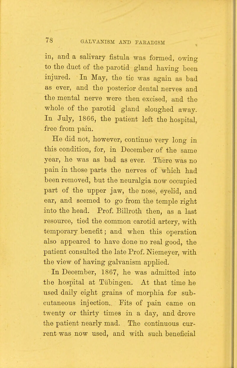 in, and a salivary fistula -was formed, owing to the duct of the parotid gland having been injured. In May, the tic was again as bad as ever, and the posterior dental nerves and the mental nerve were then excised, and the whole of the parotid gland sloughed away. In July, 1866, the patient left the hospital, free from pain. He did not, however, continue very long in this condition, for, in December of the same year, he was as bad as ever. There was no pain in those parts the nerves of which had been removed, but the neuralgia now occupied part of the upper jaw, the nose, eyelid, and ear, and seemed to go from the temple right into the head. Prof. Billroth then, as a last resource, tied the common carotid artery, with temporary benefit; and when this operation also appeared to have done no real good, the patient consulted the late Prof. Niemeyer, with the view of having galvanism applied. In December, 1867, he was admitted into the hospital at Tubingen. At that time he used daily eight grains of morphia for sub- cutaneous injection.. Pits of pain came on twenty or thirty times in a day, and drove the patient nearly mad. The continuous cur- rent was now used, and with such beneficial