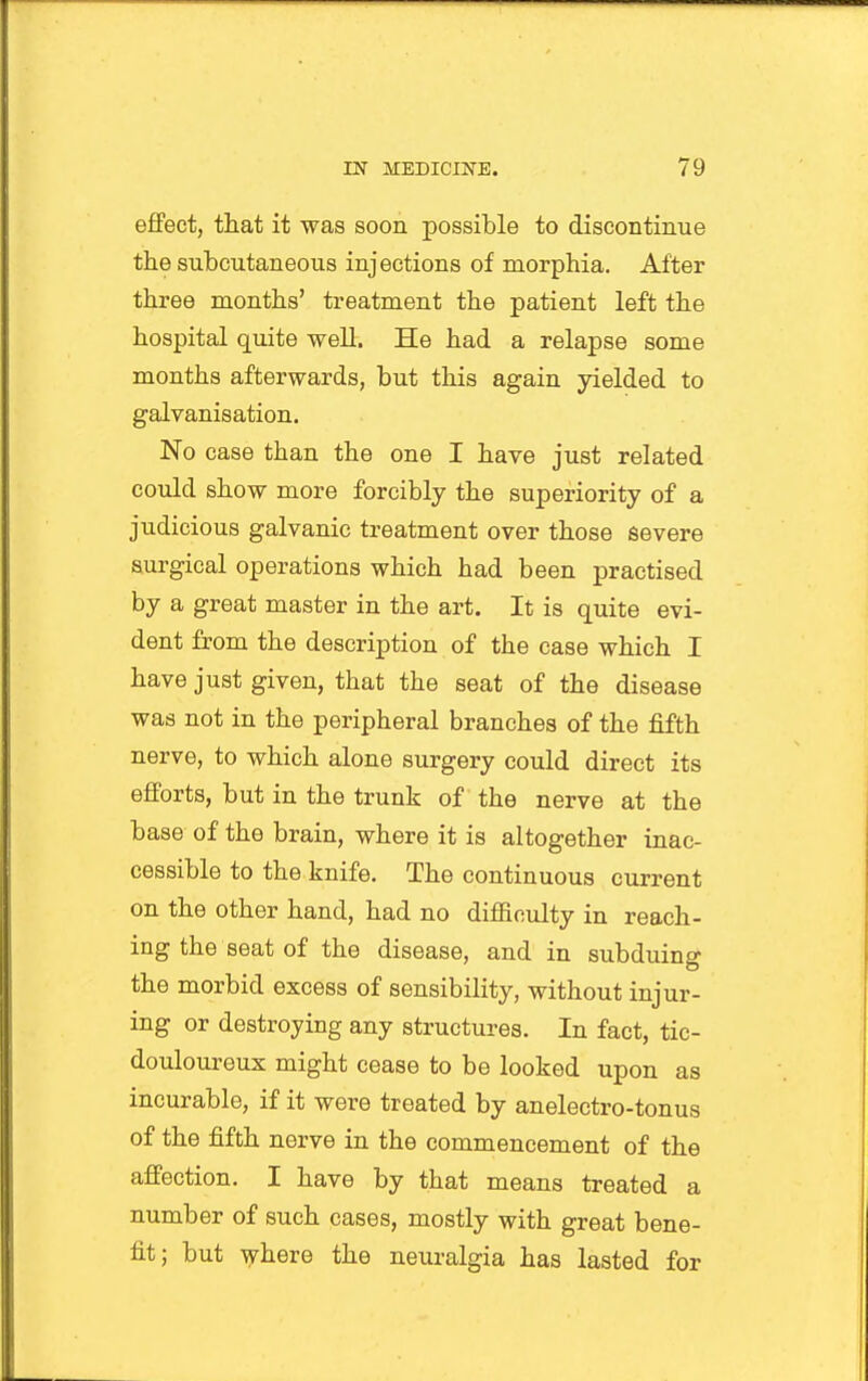 effect, that it was soon possible to discontinue the subcutaneous injections of morphia. After three months' treatment the patient left the hospital quite well. He had a relapse some months afterwards, but this again yielded to galvanisation. No case than the one I have just related could show more forcibly the superiority of a judicious galvanic treatment over those severe surgical operations which had been practised by a great master in the art. It is quite evi- dent from the description of the case which I have just given, that the seat of the disease was not in the peripheral branches of the fifth nerve, to which alone surgery could direct its efforts, but in the trunk of the nerve at the base of the brain, where it is altogether inac- cessible to the knife. The continuous current on the other hand, had no difficulty in reach- ing the seat of the disease, and in subduing the morbid excess of sensibility, without injur- ing or destroying any structures. In fact, tic- douloureux might cease to be looked upon as incurable, if it were treated by anelectro-tonus of the fifth nerve in the commencement of the affection. I have by that means treated a number of such cases, mostly with great bene- fit; but ^here the neuralgia has lasted for