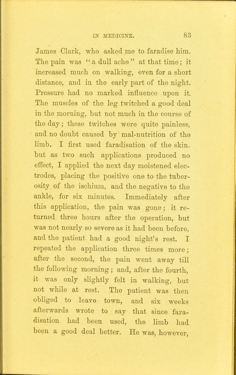 James Clark, who asked me to faradise him. The pain was  a dull ache  at that time; it increased much on walking, even for a short distance, and in the early part of the night. Pressm*e had no marked influence upon it. The muscles of the leg twitched a good deal in the morning, but not much in the coiirse of the day; these twitches were quite painless, and no doubt caused by mal-nutrition of the limb. I first used faradisation of the skin, but as two such applications produced no effect, I applied the next day moistened elec- trodes, placing the positive one to the tuber- osity of the ischium, and the negative to the ankle, for six minutes. Immediately after this application, the pain was gone ; it re- turned three hours after the operation, but was not nearly so severe as it had been before, and the patient had a good night's rest. I repeated the application three times more; after the second, the pain went away till the following morning ; and, after the fourth, it was only slightly felt in walking, but not while at rest. The patient was then obliged to leave town, and six weeks afterwards wrote to say that since fara- disation had been used, the limb had been a good deal better. He was, however.