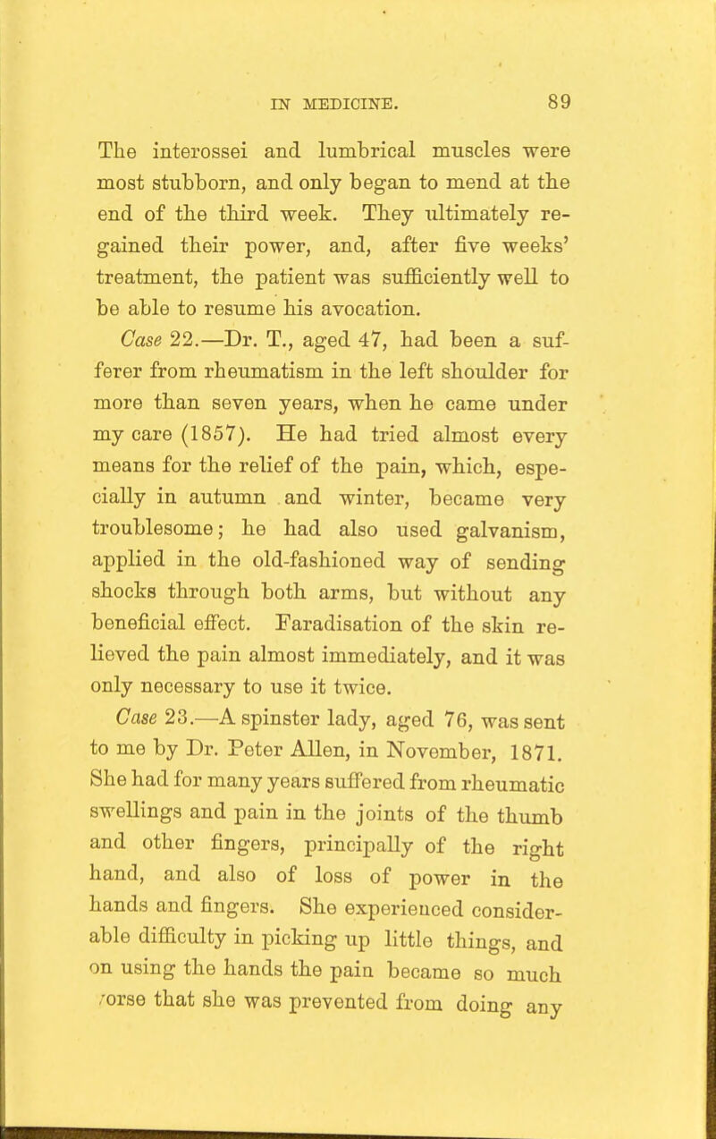 The interossei and lumbrical muscles were most stubborn, and only began to mend at the end of the third week. They ultimately re- gained their power, and, after five weeks' treatment, the patient was suflB.ciently well to be able to resume his avocation. Case 22.—Dr. T., aged 47, had been a suf- ferer from rheumatism in the left shoulder for more than seven years, when he came under my care (1857). He had tried almost every means for the relief of the pain, which, espe- cially in autumn and winter, became very troublesome 5 he had also used galvanism, applied in the old-fashioned way of sending shocks through both arms, but without any beneficial effect. Faradisation of the skin re- Keved the pain almost immediately, and it was only necessary to use it twice. Case 23.—A spinster lady, aged 76, was sent to me by Dr. Peter Allen, in November, 1871, She had for many years sufi'ered from rheumatic swellings and pain in the joints of the thumb and other fingers, principally of the right hand, and also of loss of power in the hands and fingers. She experienced consider- able difficulty in picking up little things, and on using the hands the pain became so much .-orse that she was prevented from doing any