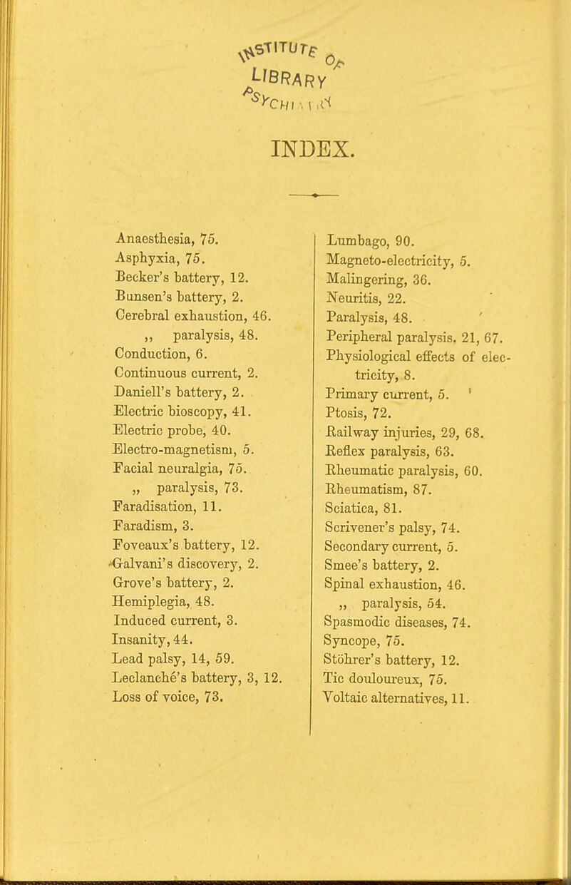 INDEX. Anaesthesia, 75. Asphyxia, 75. Becker's battery, 12. Bunsen's battery, 2. Cerebral exhaustion, 46. ,, paralysis, 48. Conduction, 6. Continuous current, 2. Darnell's battery, 2. Electric bioscopy, 41. Electric probe, 40. Electro-magnetism, 5. Facial neuralgia, 75. „ paralysis, 73. Faradisation, 11. Faradism, 3. Foveaux's battery, 12. 'Galvani's discovery, 2. Grove's battery, 2. Hemiplegia, 48. Induced current, 3. Insanity, 44. Lead palsy, 14, 59. Leclanche's battery, 3, 12. Loss of voice, 73. Lumbago, 90. Magneto-electricity, 5. Malingering, 36. Neuritis, 22. Paralysis, 48. Peripheral paralysis. 21, 67. Physiological effects of elec- tricity, 8. Primary current, 5. ' Ptosis, 72. Eailway injuries, 29, 68. Eeflex paralysis, 63. Eheumatic paralysis, 60. Rheumatism, 87. Sciatica, 81. Scrivener's palsy, 74. Secondary current, 5. Smee's battery, 2. Spinal exhaustion, 46. „ paralysis, 54. Spasmodic diseases, 74. Syncope, 75. Stohrer's battery, 12. Tic doidoureux, 75. Voltaic alternatives, 11.