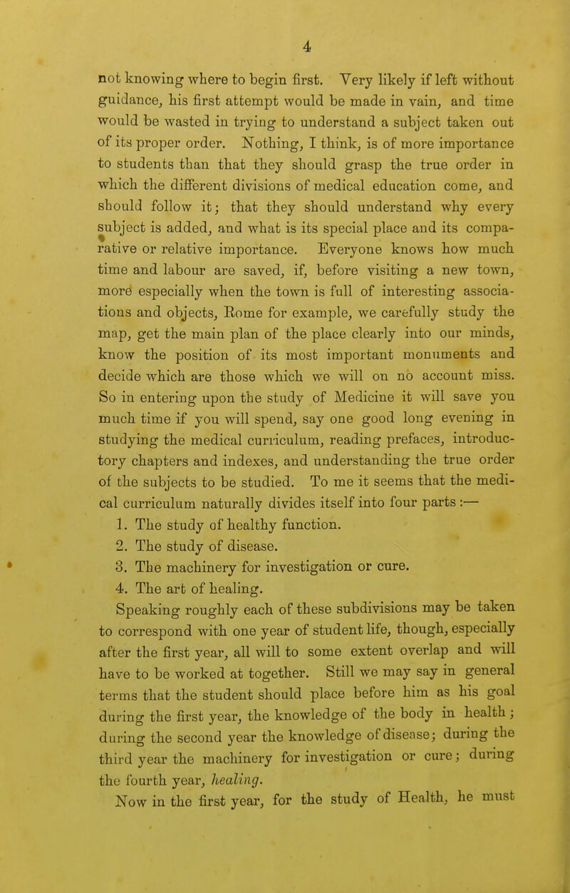 not knowing where to begin first. Yery likely if left without guidance^ his first attempt would be made in vain, and time would be wasted in trying to understand a subject taken out of its proper order. Nothing, I think, is of more importance to students than that they should grasp the true order in which the different divisions of medical education come, and should follow it; that they should understand why every subject is added, and what is its special place and its compa- rative or relative importance. Everyone knows how much time and labour are saved, if, before visiting a new town, more especially when the town is full of interesting associa- tions and objects, Rome for example, we carefully study the map, get the main plan of the place clearly into our minds, know the position of its most important monuments and decide which are those which we will on no account miss. So in entering upon the study of Medicine it will save you much time if you will spend, say one good long evening in studying the medical curriculum, reading prefaces, introduc- tory chapters and indexes, and understanding the true order of the subjects to be studied. To me it seems that the medi- cal curriculum naturally divides itself into four parts :— 1. The study of healthy function. 2. The study of disease. 3. The machinery for investigation or cure. 4. The art of healing. Speaking roughly each of these subdivisions may be taken to correspond with one year of student life, though, especially after the first year, all will to some extent overlap and will have to be worked at together. Still we may say in general terms that the student should place before him as his goal during the first year, the knowledge of the body in health ; during the second year the knowledge of disease; during the third year the machinery for investigation or cure; durmg the fourth year, healing. Now in the first year, for the study of Health, he must