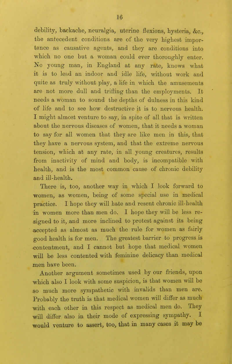 debility, backache, neuralgia, uterine flexions, hysteria, kc, the antecedent conditions are of the very highest impor- tance as causative agents, and they are conditions into which no one but a woman could ever thoroughly enter. No young man, in England at any rate, knows what it is to lead an indoor and idle life, without work and quite as truly without play, a life in which the amusements are not more dull and trifliug than the employments. It needs a woman to sound the depths of dulness in this kind of life and to see how destructive it is to nervous health. I might almost venture to say, in spite of all that is written about the nervous diseases of women, that it needs a woman to say for all women that they are like men in this, that they have a nervous system, and that the extreme nervous tension, which at any rate, in all young creatures, results from inactivity of mind and body, is incompatible with health, and is the most common cause of chronic debility and ill-health. There is, too, another way in which I look forward to -women, as women, being of some special use in medical practice. I hope they will hate and resent chronic ill-health in women more than men do. I hope they will be less re- signed to it, and more inclined to protest against its being accepted as almost as much the rule for women as fairly good health is for men. The greatest barrier to progress is contentment, and I cannot but hope that medical women will be less contented with feminine delicacy than medical men have been. Another argument sometimes used by our friends, upon which also I look with some suspicion, is that women will be so much more sympathetic with invalids than men are. Probably the truth is that medical women will differ as much with each other in this respect as medical men do. They v^ill differ also in their mode of expressing sympathy. I would venture to assert, too, that in many cases it may be