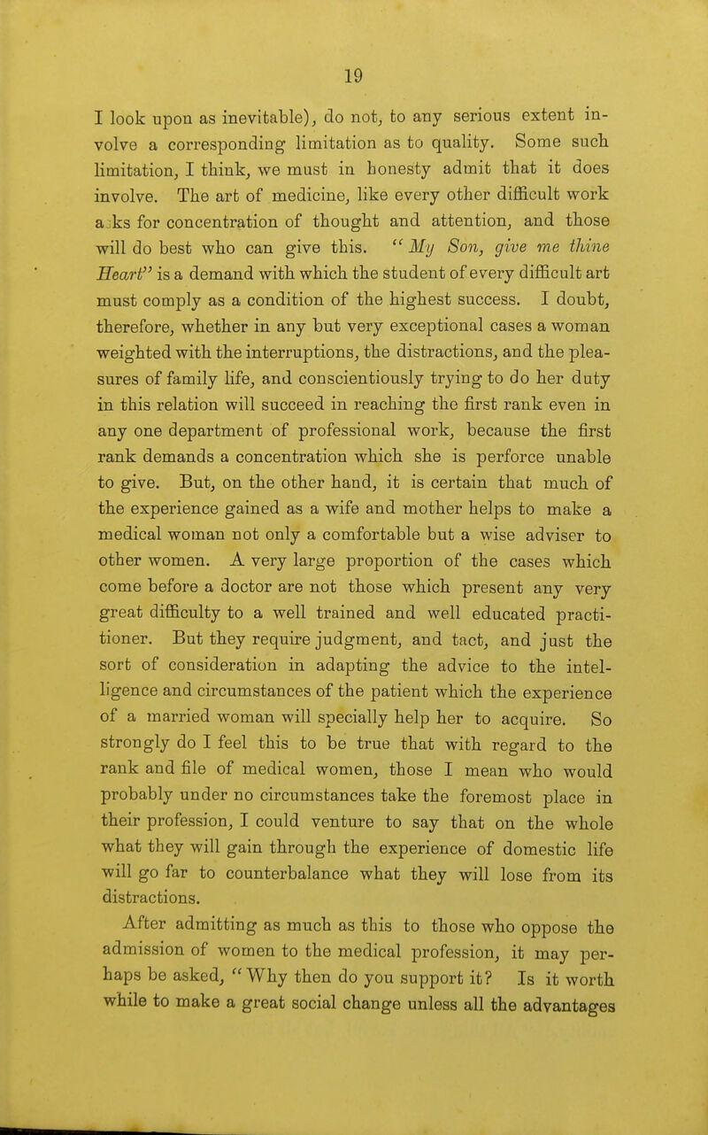 I look upon as inevitable), do not, to any serious extent in- volve a corresponding limitation as to quality. Some such limitation, I think, we must in honesty admit that it does involve. The art of medicine, like every other difficult work a,;ks for concentration of thought and attention, and those will do best who can give this. My Son, give me thine Heart is a demand with which the student of every difficult art must comply as a condition of the highest success. I doubt, therefore, whether in any but very exceptional cases a woman weighted with the interruptions, the distractions, and the plea- sures of family life, and conscientiously trying to do her duty in this relation will succeed in reaching the first rank even in any one department of professional work, because the first rank demands a concentration which she is perforce unable to give. But, on the other hand, it is certain that much of the experience gained as a wife and mother helps to make a medical woman not only a comfortable but a wise adviser to other women. A very large proportion of the cases which come before a doctor are not those which present any very great difficulty to a well trained and well educated practi- tioner. But they require judgment, and tact, and just the sort of consideration in adapting the advice to the intel- ligence and circumstances of the patient which the experience of a married woman will specially help her to acquire. So strongly do I feel this to be true that with regard to the rank and file of medical women, those I mean who would probably under no circumstances take the foremost place in their profession, I could venture to say that on the whole what they will gain through the experience of domestic life will go far to counterbalance what they will lose from its distractions. After admitting as much as this to those who oppose the admission of women to the medical profession, it may per- haps be asked,  Why then do you support it? Is it worth while to make a great social change unless all the advantages