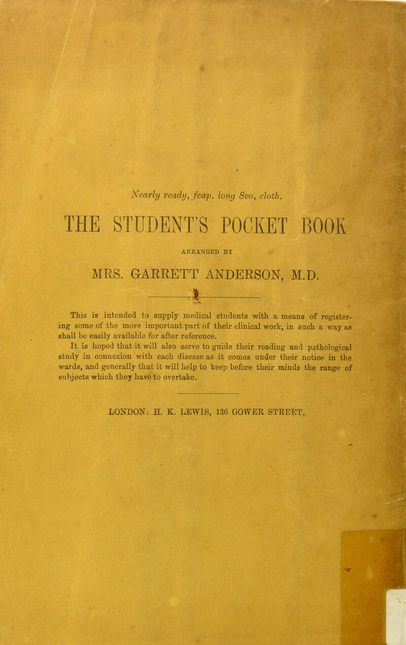 Nearly ready, /cap. long 8vo, cloth. THE STUDENT'S POCKET BOOK AKKA.NGED BY MRS. GARRETT ANDERSON, M.D. I-. This is intended to supply medical students with a means of register- ing some of the more important part of their clinical work, in such a way as shall be easily available for after reference. It is hoped that it will also serve to guide their reading and pathological study in connexion with each disease as it comes under their notice in the wards, and generally that it will help to keep before their minds the range of subjects which they have to overtake.