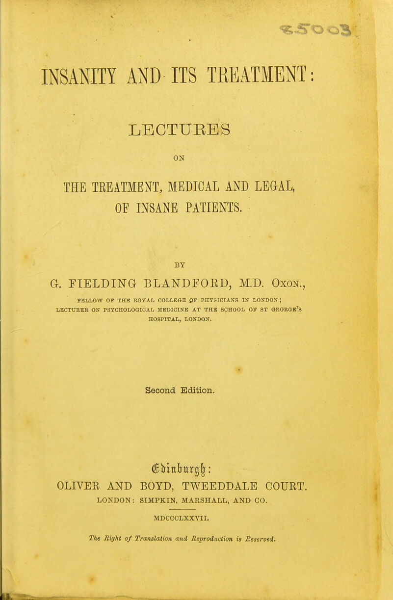 INSANITY AND ITS TREATMENT: LECTURES THE TREATMENT, MEDICAL AND LEGAL, OF INSANE PATIENTS. BT G. FIELDING BLA^TDFOKD, M.D. Oxon., FELLOW OF THE ROrAL COLLEGE PF PHYSICIANS IN LONDON; LECTUEEK ON PSYCHOLOGICAL MEDICINE AT THE SCHOOL OF 3T OEOEGE'S HOSPITAL, LONDON. Second Edition. OLIVER AND BOYD, TWEEDDALE COURT. LONDON: SIMPKIN. MARSHALL, AND CO. MDCCCLXXVII. The Miffht of Translation and Reproduction is Reserved.